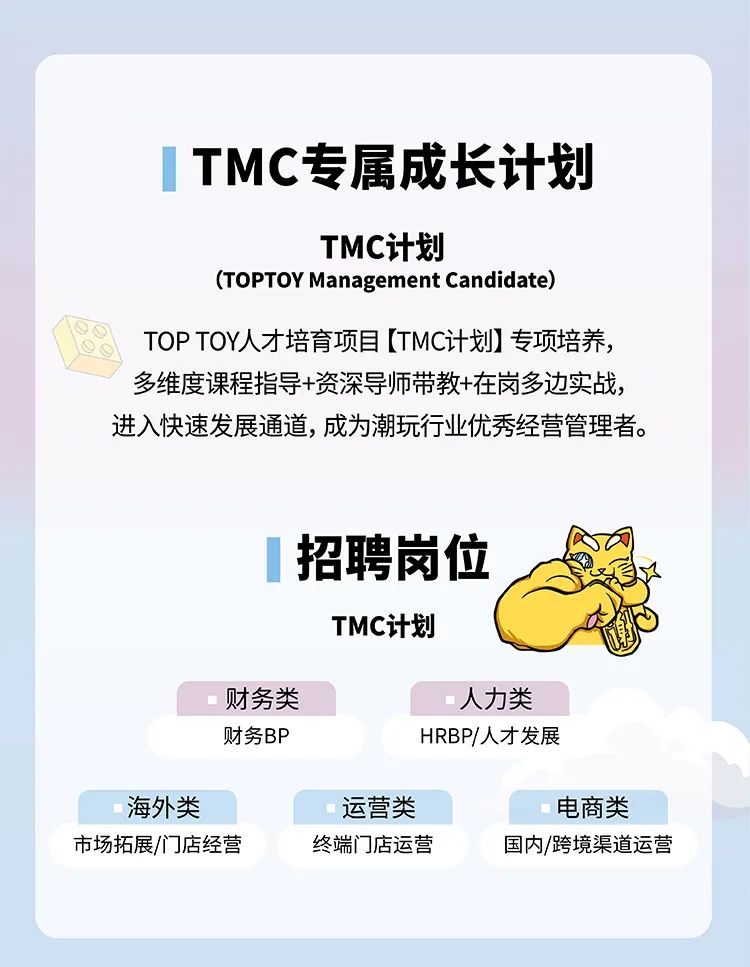 <p>TMC专属成长计划</p>
<p>TMC计划</p>
<p>(TOPTOY Management Candidate)</p>
<p>TOPTOY人才培育项目[TMC计划]专项培养，<br/>多维度课程指导+资深导师带教+在岗多边实战，<br/>进入快速发展通道,成为潮玩行业优秀经营管理者。</p>
<p>招聘岗位</p>
<p>TMC计划</p>
<p>财务类</p>
<p>财务BP</p>
<p>人力类<br/>HRBP/人才发展</p>
<p>海外类<br/>市场拓展/门店经营</p>
<p>运营类<br/>终端门店运营</p>
<p>电商类<br/>国内/跨境渠道运营</p>
