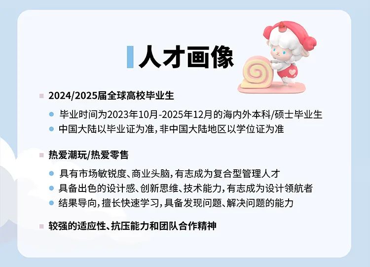 <p>人才画像</p>
<p>2024/2025届全球高校毕业生</p>
<p>毕业时间为2023年10月-2025年12月的海内外本科/硕士毕业生<br/>中国大陆以毕业证为准,非中国大陆地区以学位证为准</p>
<p>热爱潮玩/热爱零售</p>
<p>具有市场敏锐度、商业头脑,有志成为复合型管理人才</p>
<p>具备出色的设计感、创新思维、技术能力,有志成为设计领航者<br/>结果导向,擅长快速学习,具备发现问题、解决问题的能力</p>
<p>较强的适应性、抗压能力和团队合作精神</p>
