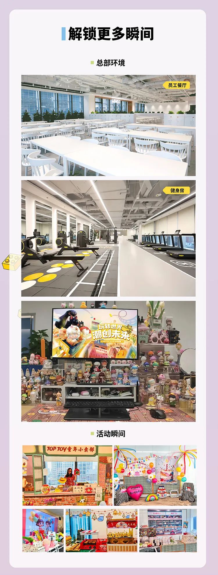 <p>解锁更多瞬间</p>
<p>总部环境</p>
<p>C员工餐厅</p>
<p>P</p>
<p>TEM1</p>
<p>健身房</p>
<p>玩转世界锅</p>
<p>潮创未务</p>
<p>活动瞬间</p>
<p>TOPTOY童年小卖部</p>
<p>小</p>
<p>昌</p>
