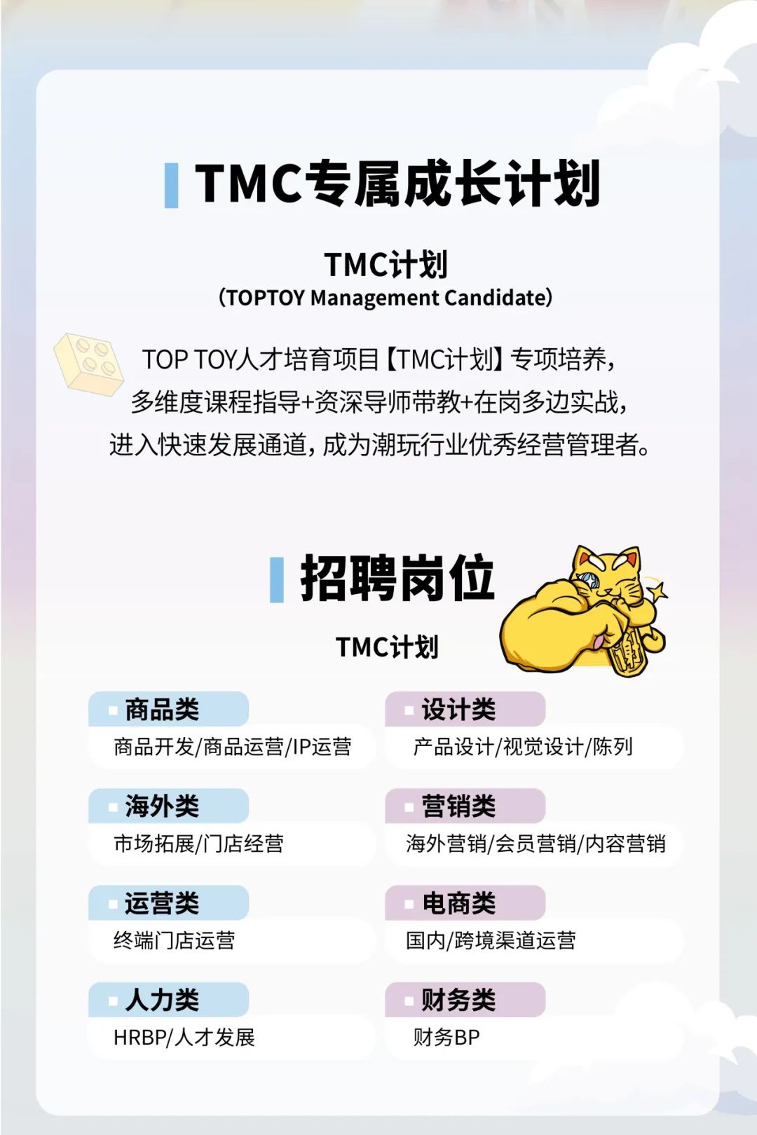 <p>TMC专属成长计划</p>
<p>TMC计划</p>
<p>(TOPTOY Management Candidate)</p>
<p>TOPTOY人才培育项目[TMC计划]专项培养，<br/>多维度课程指导+资深导师带教+在岗多边实战，<br/>进入快速发展通道,成为潮玩行业优秀经营管理者。</p>
<p>招聘岗位</p>
<p>TMC计划</p>
<p>商品类</p>
<p>商品开发/商品运营/IP运营</p>
<p>设计类</p>
<p>产品设计/视觉设计/陈列</p>
<p>海外类</p>
<p>市场拓展/门店经营</p>
<p>营销类</p>
<p>海外营销/会员营销/内容营销</p>
<p>运营类<br/>终端门店运营</p>
<p>电商类</p>
<p>国内/跨境渠道运营</p>
<p>人力类</p>
<p>HRBP/人才发展</p>
<p>财务类</p>
<p>财务BP</p>
