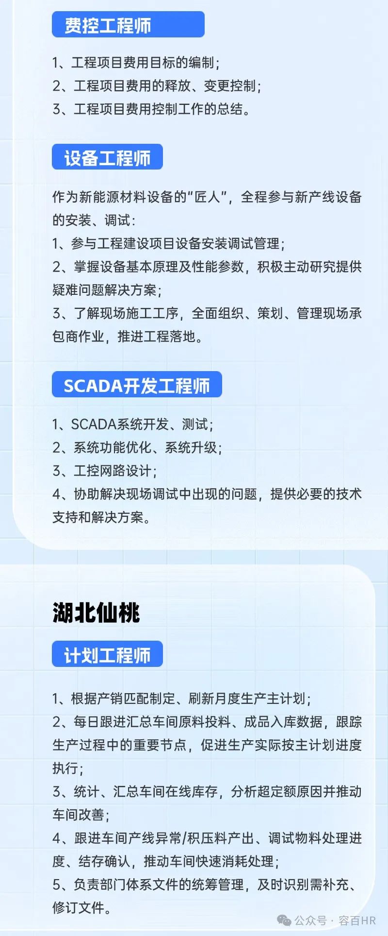 <p>费控工程师</p>
<p>1、工程项目费用目标的编制;</p>
<p>2、工程项目费用的释放、变更控制;</p>
<p>了、工程项目费用控制工作的总结。</p>
<p>设备工程师</p>
<p>作为新能源材料设备的"匠人",全程参与新产线设备</p>
<p>的安装、调试:</p>
<p>1、参与工程建设项目设备安装调试管理;</p>
<p>2、掌握设备基本原理及性能参数,积极主动研究提供</p>
<p>疑难问题解决方案;</p>
<p>3、 了解现场施工工序,全面组织、策划、管理现场承</p>
<p>包商作业,推进工程落地。</p>
<p>SCADA开发工程师</p>
<p>1、SCADA系统开发、测试;</p>
<p>2、系统功能优化、系统升级</p>
<p>3、工控网路设计;</p>
<p>4、协助解决现场调试中出现的问题,提供必要的技术</p>
<p>支持和解决方案。</p>
<p>湖北仙桃</p>
<p>计划工程师</p>
<p>1、根据产销匹配制定、刷新月度生产主计划;</p>
<p>2、每日跟进汇总车间原料投料、成品入库数据,跟踪</p>
<p>生产过程中的重要节点,促进生产实际按主计划进度</p>
<p>执行</p>
<p>3、统计、汇总车间在线库存,分析超定额原因并推动</p>
<p>车间改善;</p>
<p>4、跟进车间产线异常/积压料产出、调试物料处理进</p>
<p>度、结存确认,推动车间快速消耗处理;</p>
<p>5、负责部门]体系文件的统筹管理,及时识别需补充、</p>
<p>修订文件。</p>
<p>公众号,容百HR</p>
