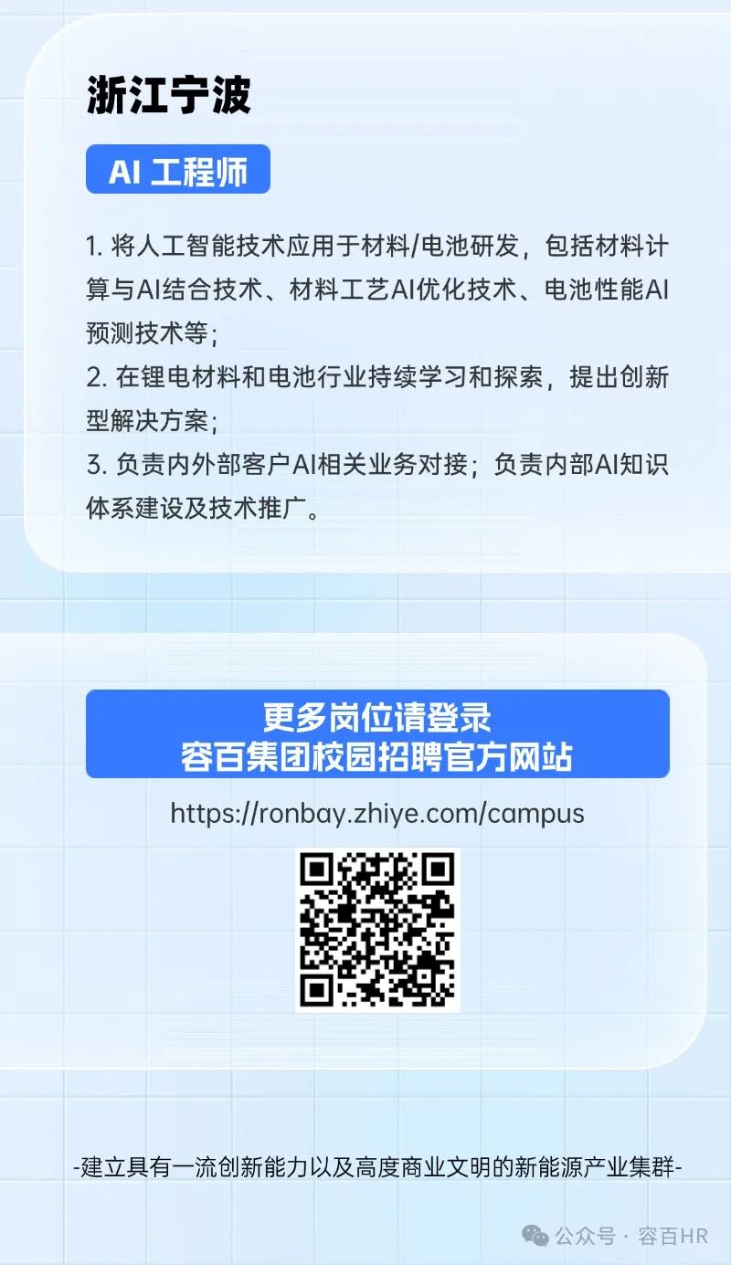 <p>浙江宁波</p>
<p>AI 工程师</p>
<p>1.将人工智能技术应用于材料/电池研发,包括材料计</p>
<p>算与Al结合技术、材料工艺AI优化技术、电池性能Al</p>
<p>预测技术等;</p>
<p>2.在锂电材料和电池行业持续学习和探索,提出创新</p>
<p>型解决方案;</p>
<p>3.负责内外部客户AI相关业务对接;负责内部Al知识</p>
<p>体系建设及技术推广。</p>
<p>更多岗位请登录</p>
<p>容百集团校园招聘官方网站</p>

<table>
<tr><td></td>
<td></td>
<td></td>
<td colspan="2"></td>
<td></td>
<td></td>
<td colspan="2"></td>
</tr>
<tr><td></td>
<td></td>
<td></td>
<td colspan="2"></td>
<td></td>
<td></td>
<td colspan="2"></td>
</tr>
<tr><td rowspan="2"></td>
<td colspan="3"></td>
<td></td>
<td colspan="4"></td>
</tr>
<tr><td colspan="8">https://ronbay .zhiye.com/campus</td>
</tr>
<tr><td rowspan="2"></td>
<td></td>
<td rowspan="2" colspan="3">☐ 回回 .</td>
<td colspan="4"></td>
</tr>
<tr><td></td>
<td colspan="4"></td>
</tr>
<tr><td rowspan="2"></td>
<td colspan="2"></td>
<td></td>
<td></td>
<td colspan="4"></td>
</tr>
<tr><td></td>
<td></td>
<td></td>
<td></td>
<td></td>
<td></td>
<td></td>
<td></td>
</tr>
<tr><td></td>
<td rowspan="2" colspan="8">-建立具有一流创新能力以及高度商业文明的新能源产业集群-公众号.容百HR</td>
</tr>
<tr><td></td>
</tr>
</table>
