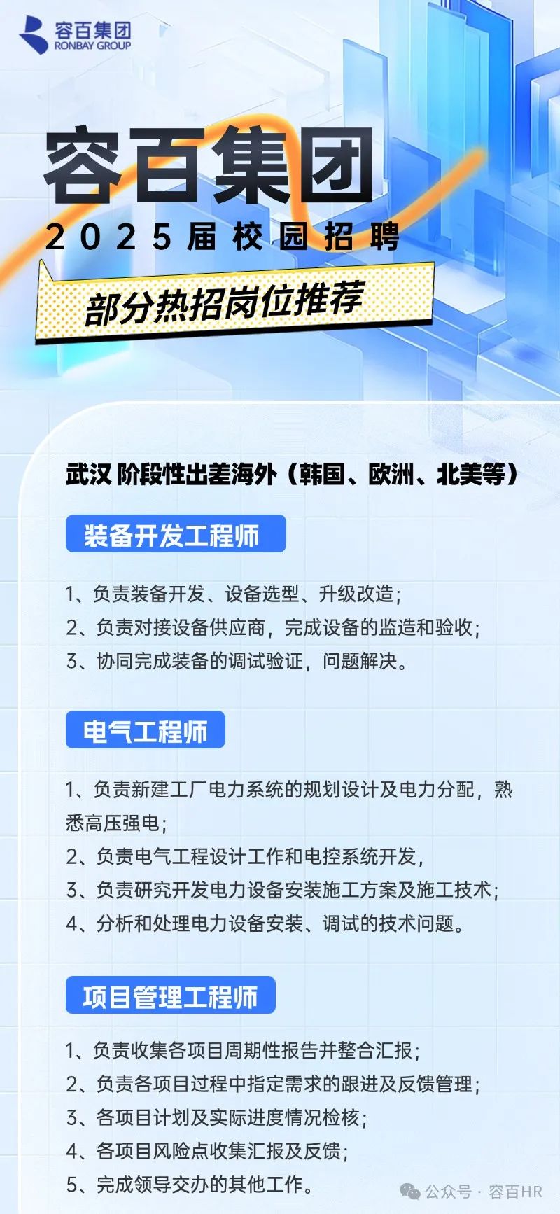 <p>容百集团</p>
<p>2025届校园招聘</p>
<p>1、负责装备开发、设备选型、升级改造;</p>
<p>2、负责对接设备供应商,完成设备的监造和验收</p>
<p>3、协同完成装备的调试验证,问题解决。</p>
<p>电气工程师</p>
<p>1、负责新建工厂电力系统的规划设计及电力分配,熟</p>
<p>悉高压强电</p>
<p>2、负责电气工程设计工作和电控系统开发,</p>
<p>3、负责研究开发电力设备安装施工方案及施工技术</p>
<p>4、分析和处理电力设备安装、调试的技术问题。</p>
<p>项目管理工程师</p>
<p>1、负责收集各项目周期性报告并整合汇报;</p>
<p>2、负责各项目过程中指定需求的跟进及反馈管理;</p>
<p>3、各项目计划及实际进度情况检核;</p>
<p>4、各项目风险点收集汇报及反馈;</p>
<p>5、完成领导交办的其他工作。公众号.容百HR</p>

<table>
<tr><td colspan="2">部分热招岗位推荐</td>
<td></td>
</tr>
<tr><td colspan="3">I</td>
</tr>
<tr><td colspan="2"></td>
<td></td>
</tr>
<tr><td colspan="3">武汉阶段性出差海外(韩国、欧洲、北美等)</td>
</tr>
<tr><td>装备开发工程师</td>
<td colspan="2"></td>
</tr>
</table>

