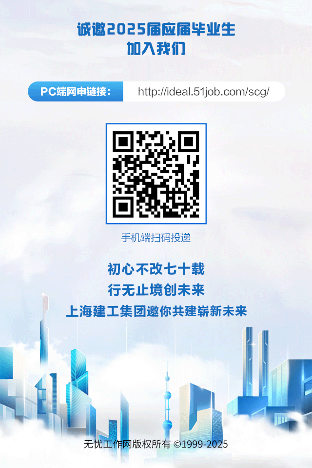 <p>诚邀2025届应届毕业生</p>
<p>加入我们</p>
<p>手机端扫码投递</p>
<p>初心不改七十载</p>
<p>行无止境创未来</p>
<p>上海建工集团邀你共建崭新未来</p>
<p>无忧工作网版权所有 1999-2025</p>

<table>
<tr><td>PC端网申链接:</td>
<td colspan="2">htp://ideal.51job.com/scg/</td>
</tr>
<tr><td></td>
<td>IJ➢</td>
<td></td>
</tr>
</table>
