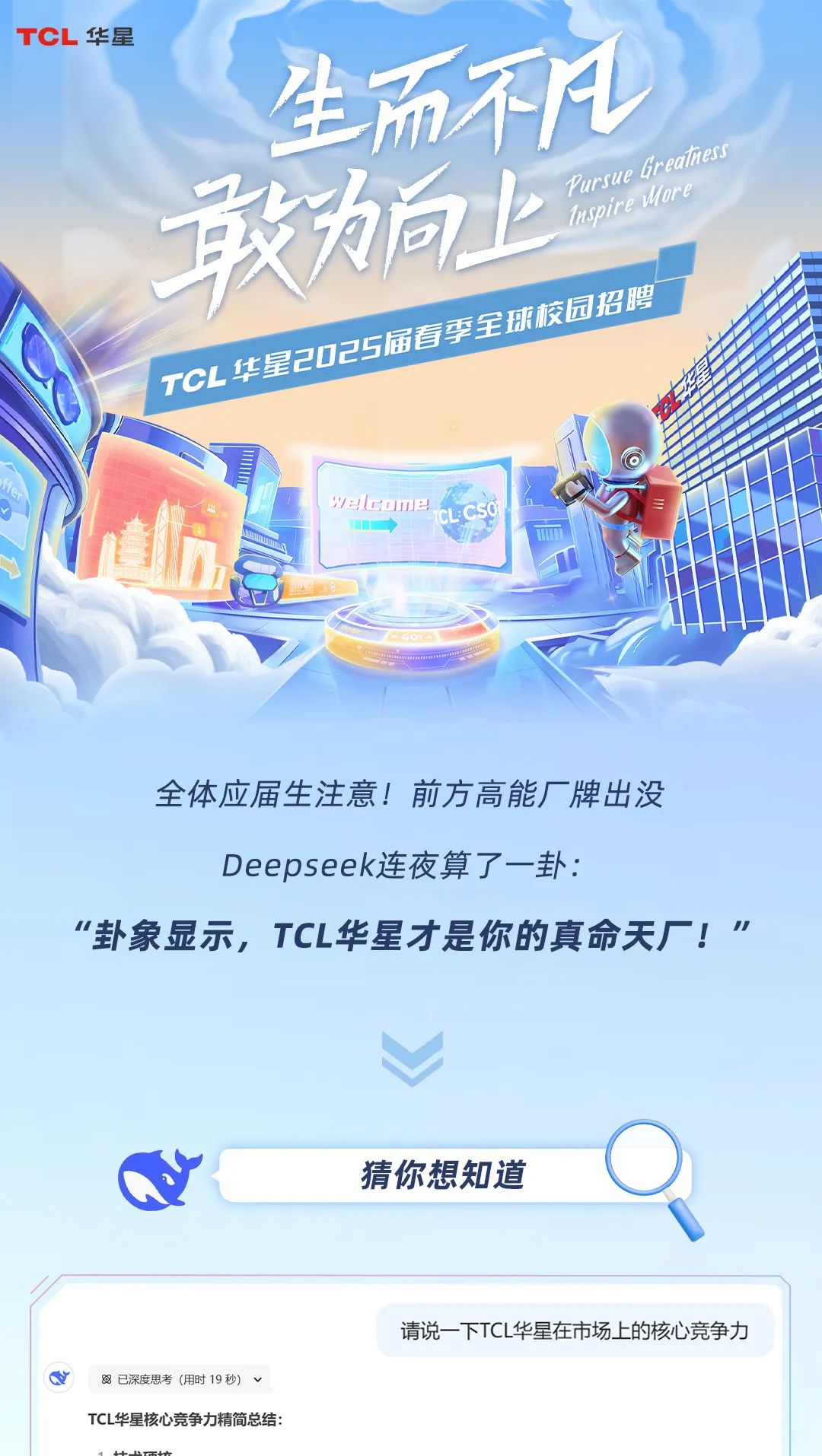 <p>TCL华星</p>
<p>生而不凡</p>
<p>敢向上PursueIspirtGrealuoremess</p>
<p>园招聘</p>
<p>COE</p>
<p>alcomeCLCSO </p>
<p>COOORA</p>
<p>全体应届生注意!前方高能厂牌出没</p>
<p>Deepseek连夜算了一卦:</p>
<p>&ldquo;卦象显示,TCL华星才是你的真命天厂!"</p>
<p>猜你想知道</p>
<p>请说一下TCL华星在市场上的核心竞争力</p>
<p>Q8已深度思考(用时19秒) v</p>
<p>TCL华星核心竞争力精简总结:</p>
