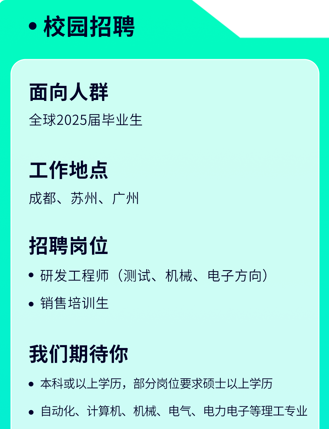 <p> 校园招聘</p>
<p>面向人群</p>
<p>全球2025届毕业生</p>
<p>工作地点</p>
<p>成都、苏州、广州</p>
<p>招聘岗位</p>
<p> 研发工程师(测试、机械、电子方向)</p>
<p> 销售培训生</p>
<p>我们期待你</p>
<p> 本科或以上学历,部分岗位要求硕士以上学历</p>
<p> 自动化、计算机、机械、电气、电力电子等理工专业</p>

