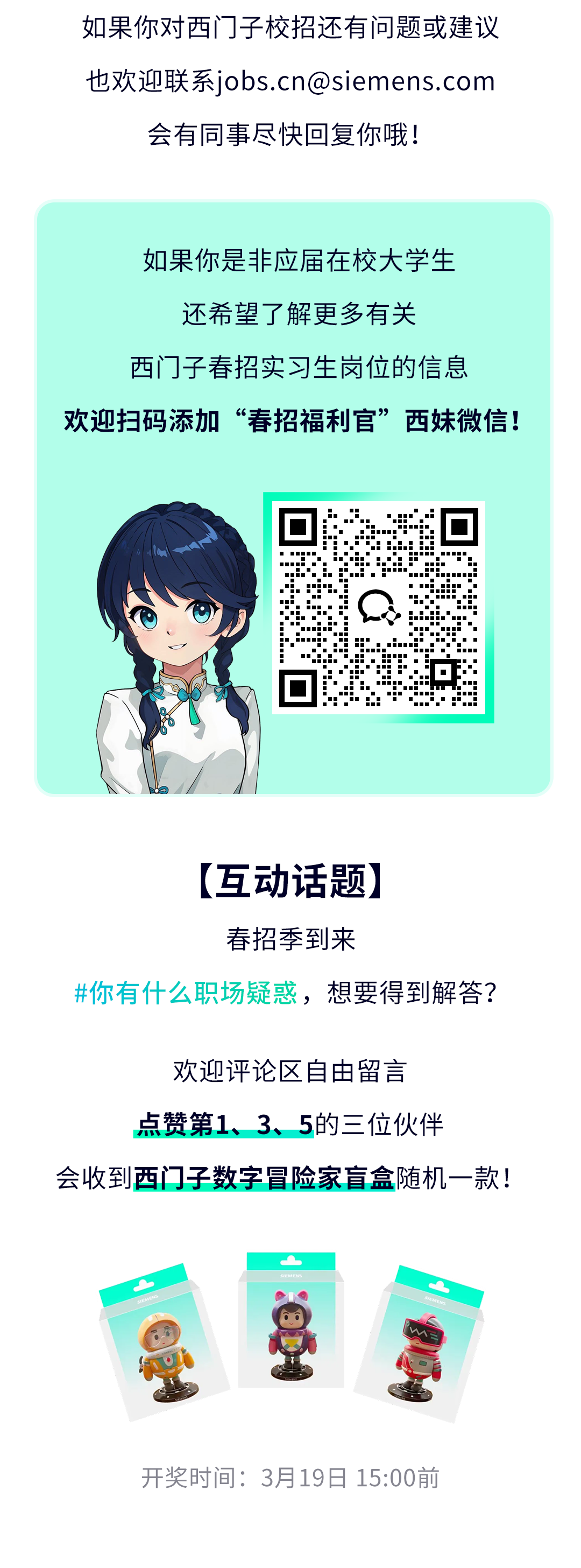 <p>如果你对西门子校招还有问题或建议<br/>也欢迎联系****<br/>会有同事尽快回复你哦!</p>
<p>如果你是非应届在校大学生</p>
<p>还希望了解更多有关</p>
<p>西门子春招实习生岗位的信息</p>
<p>欢迎扫码添加“春招福利官”<br/>西妹微信!</p>
<p>[互动话题]</p>
<p>春招季到来</p>
<p>#你有什么职场疑惑，想要得到解答?</p>
<p>欢迎评论区自由留言</p>
<p>点赞第1、3、5的三位伙伴</p>
<p>会收到西门子数字冒险家盲盒随机一款!</p>
<p>开奖时间:3月19日15:00前</p>
