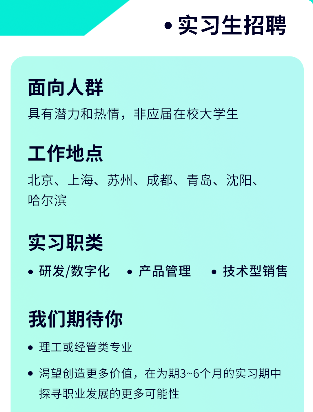 <p> 实习生招聘</p>
<p>面向人群</p>
<p>具有潜力和热情,非应届在校大学生</p>
<p>工作地点</p>
<p>北京、上海、苏州、成都、青岛、沈阳、</p>
<p>哈尔滨</p>
<p>实习职类</p>
<p> 研发/数字化 产品管理 技术型销售</p>
<p>我们期待你</p>
<p> 理工或经管类专业</p>
<p>渴望创造更多价值,在为期3~6个月的实习期中</p>
<p>探寻职业发展的更多可能性</p>
