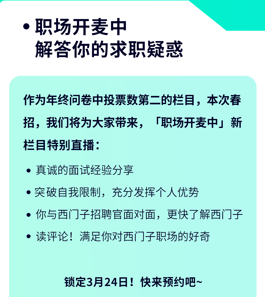 <p> 职场开麦中</p>
<p>解答你的求职疑惑</p>
<p>作为年终问卷中投票数第二的栏目,本次春</p>
<p>招,我们将为大家带来,「职场开麦中」新</p>
<p>栏目特别直播:</p>
<p> 真诚的面试经验分享</p>
<p> 突破自我限制,充分发挥个人优势</p>
<p>你与西]子招聘官面对面,更快了解西门子</p>
<p> 读评论!满足你对西门]子职场的好奇</p>
<p>锁定3月24日!快来预约吧~</p>
