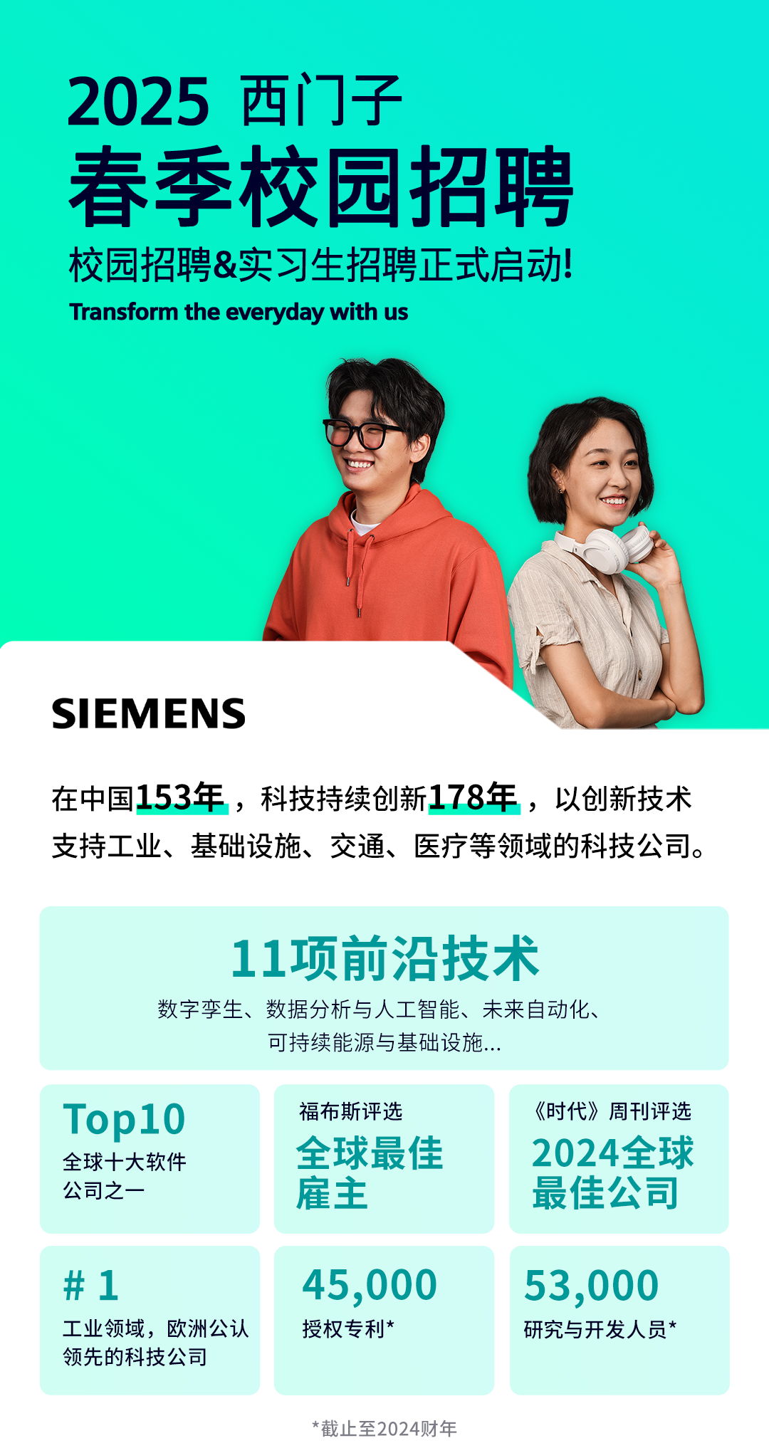 <p>2025西门子</p>
<p>春季校园招聘</p>
<p>校园招聘&实习生招聘正式启动!</p>
<p>Transform the everyday with us</p>
<p>SII EM ENS</p>
<p>在中国153年,科技持续创新178年,以创新技术</p>
<p>支持工业、基础设施、交通、医疗等领域的科技公司。</p>
<p>*截止至2024财年</p>

<table>
<tr><td colspan="3">11项前沿技术数字孪生、数据分析与人工智能、未来自动化、可持续能源与基础设施...</td>
</tr>
<tr><td></td>
<td></td>
<td></td>
</tr>
<tr><td>Top10全球十大软件公司之一</td>
<td>福布斯评选全球最佳雇主</td>
<td>《时代》周刊评选2024全球最佳公司</td>
</tr>
<tr><td>#1工业领域,欧洲公认领先的科技公司</td>
<td>45 ,000授权专利*</td>
<td>53,000研究与开发人员*</td>
</tr>
</table>
