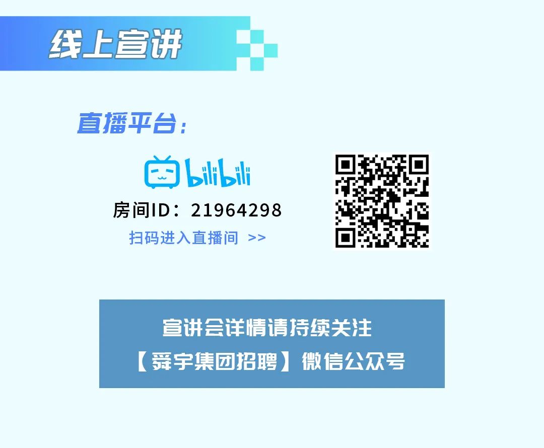 <p>线上宣讲</p>
<p>直播平台:</p>
<p>凶bibili</p>
<p>房间ID: 21964298</p>
<p>扫码进入直播间>></p>
<p>宣讲会详情请持续关注</p>
<p>(舞宇集团招聘]微信公众号</p>
