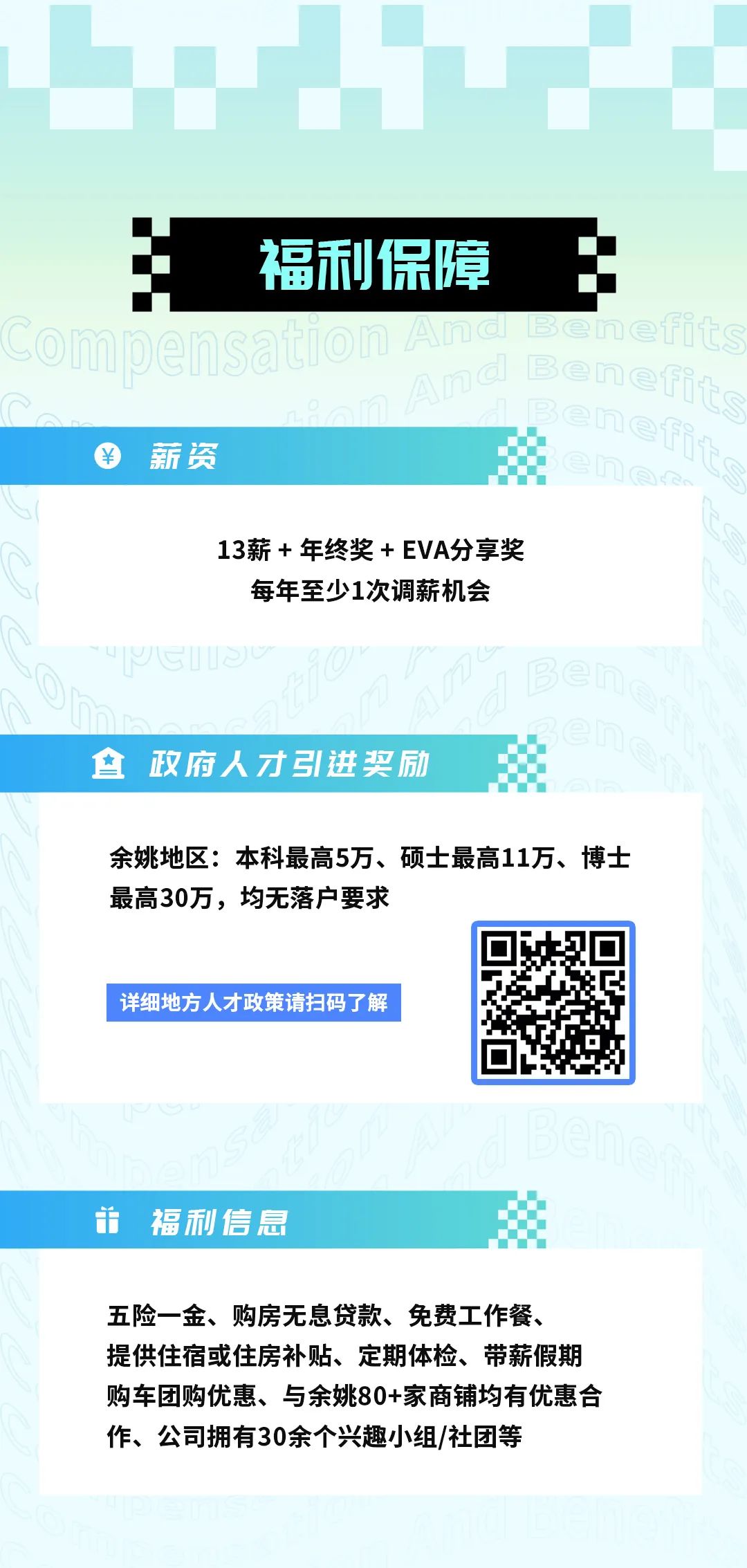 <p>福利保障<br/>iSati</p>
<p>薪资</p>
<p>13薪年终奖+EVA分享奖</p>
<p>每年至少1次调薪机会</p>
<p>政府人才引进奖励</p>
<p>余姚地区:本科最高5万、硕士最高11万、博士<br/>最高30万，均无落户要求</p>
<p>详细地方人才政策请扫码了解</p>
<p>并 福利信息</p>
<p>五险一金、购房无息贷款、免费工作餐、<br/>提供住宿或住房补贴、定期体检、带薪假期<br/>购车团购优惠、与余姚80+家商铺均有优惠合<br/>作、公司拥有30余个兴趣小组/社团等</p>
