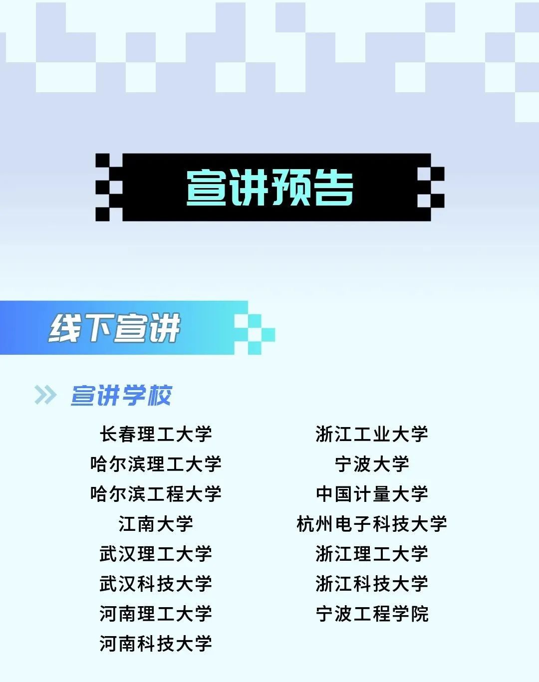 <p>宣讲预告</p>
<p>线下宣讲</p>
<p>宣讲学校</p>
<p>长春理工大学<br/>哈尔滨理工大学<br/>哈尔滨工程大学</p>
<p>江南大学<br/>武汉理工大学<br/>武汉科技大学<br/>河南理工大学<br/>河南科技大学</p>
<p>浙江工业大学<br/>宁波大学<br/>中国计量大学<br/>杭州电子科技大学<br/>浙江理工大学<br/>浙江科技大学<br/>宁波工程学院</p>
