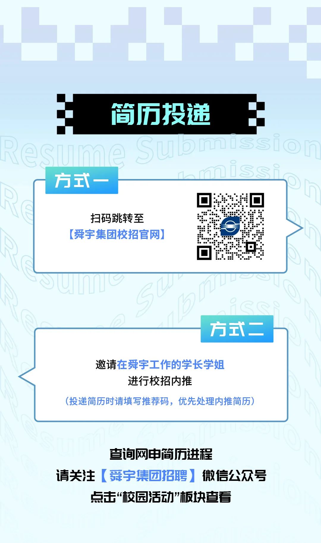 <p>简历投递</p>
<p>方式-</p>
<p>扫码跳转至<br/>[舜宇集团校招官网)</p>
<p>方式二</p>
<p>邀请在舜宇工作的学长学姐<br/>进行校招内推</p>
<p>(投递简历时请填写推荐码，优先处理内推简历)</p>
<p>查询网申简历进程</p>
<p>请关注[舜宇集团招聘]微信公众号<br/>点击&ldquo;校园活动&rdquo;板块查看</p>
