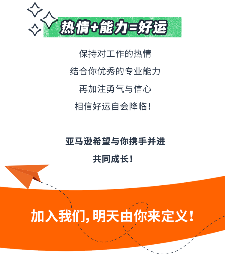 <p>热情+能力=好运</p>
<p>保持对工作的热情<br/>结合你优秀的专业能力<br/>再加注勇气与信心<br/>相信好运自会降临!</p>
<p>亚马逊希望与你携手并进</p>
<p>共同成长!</p>
<p>加入我们，明天由你来定义!</p>
