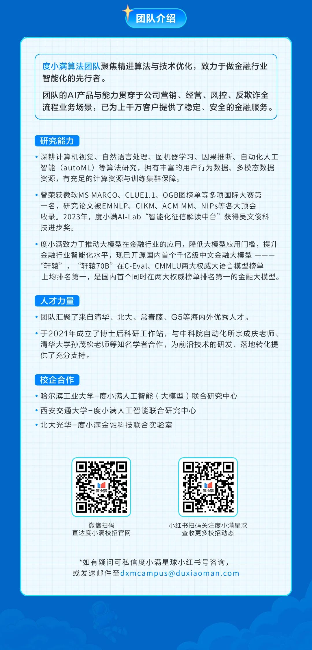 <p>团队介绍</p>
<p>度小满算法团队聚焦精进算法与技术优化，致力于做金融行业<br/>智能化的先行者。</p>
<p>团队的AI产品与能力贯穿于公司营销、经营、风控、反欺诈全<br/>流程业务场景，已为上千万客户提供了稳定、安全的金融服务。</p>
<p>研究能力</p>
<p>深耕计算机视觉、自然语言处理、图机器学习、因果推断、自动化人工<br/>智能(autoML)等算法研究，拥有丰富的用户行为数据、多模态数据<br/>资源，有充足的计算资源与训练集群保障。</p>
<p>曾荣获微软MS MARCO、CLUE1.1、OGB图榜单等多项国际大赛第<br/>-名，研究论文被EMNLP、CIKM、ACM MM、NIPs等各大顶会<br/>收录。2023年，度小满AILab“智能化征信解读中台”获得吴文俊科<br/>技进步奖。</p>
<p>度小满致力于推动大模型在金融行业的应用，降低大模型应用门槛，提升<br/>金融行业智能化水平，现已开源国内首个千亿级中文金融大模型</p>
<p>“轩辕”，“轩辕7OB”在C-Eval、CMMLU两大权威大语言模型榜单<br/>上均排名第一，是国内首个同时在两大权威榜单排名第一的金融大模型。</p>
<p>人才力量</p>
<p>●团队汇聚了来自清华、北大、常春藤、G5等海内外优秀人才。</p>
<p>于2021年成立了博士后科研工作站，与中科院自动化所宗成庆老师、<br/>清华大学孙茂松老师等知名学者合作，为前沿技术的研发、落地转化提<br/>供了充分支持。</p>
<p>校企合作</p>
<p>哈尔滨工业大学-度小满人工智能(大模型)联合研究中心<br/>·西安交通大学-度小满人工智能联合研究中心</p>
<p>北大光华-度小满金融科技联合实验室</p>
<p>微信扫码</p>
<p>直达度小满校招官网</p>
<p>小红书扫码关注度小满星球<br/>查收更多校招动态</p>
<p>*如有疑问可私信度小满星球小红书号咨询，<br/>或发送邮件至****</p>
