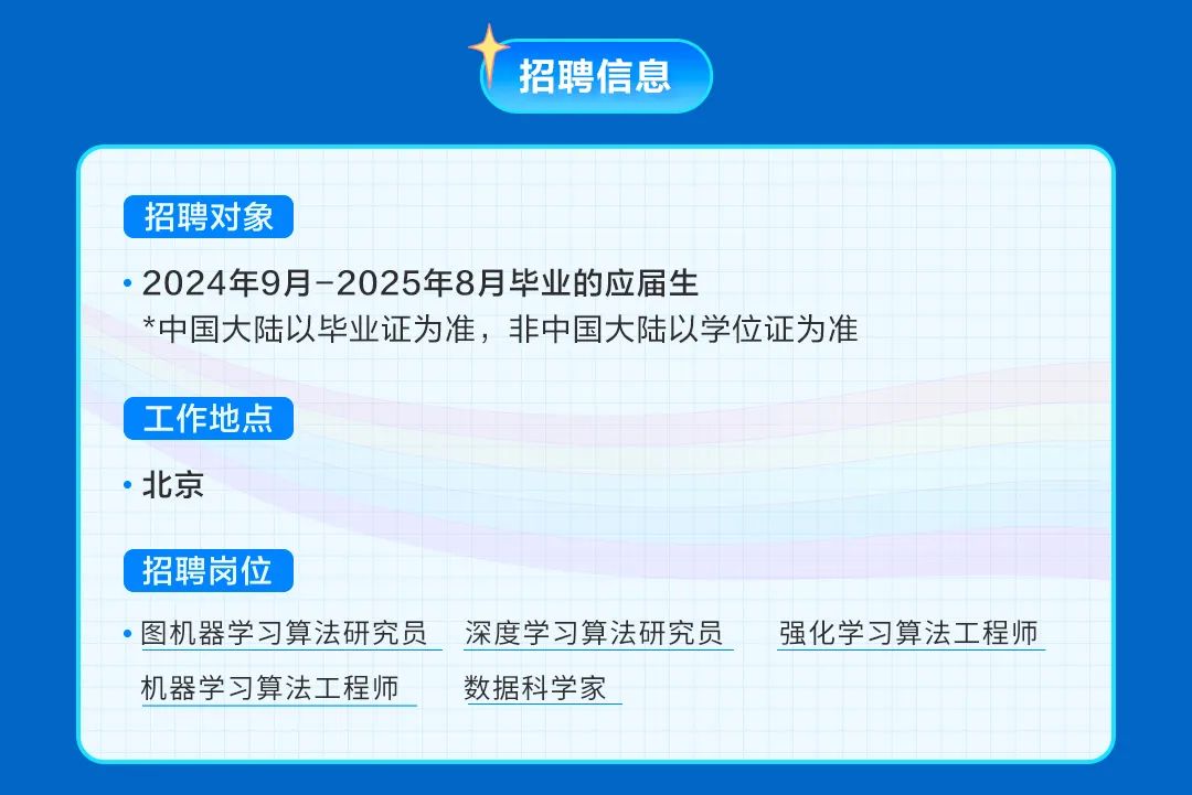 <p>招聘信息</p>
<p>招聘对象</p>
<p>2024年9月-2025年8月毕业的应届生</p>
<p>*中国大陆以毕业证为准，非中国大陆以学位证为准</p>
<p>工作地点<br/>北京</p>
<p>招聘岗位</p>
<p>图机器学习算法研究员深度学习算法研究员强化学习算法工程师<br/>机器学习算法工程师<br/>数据科学家</p>
