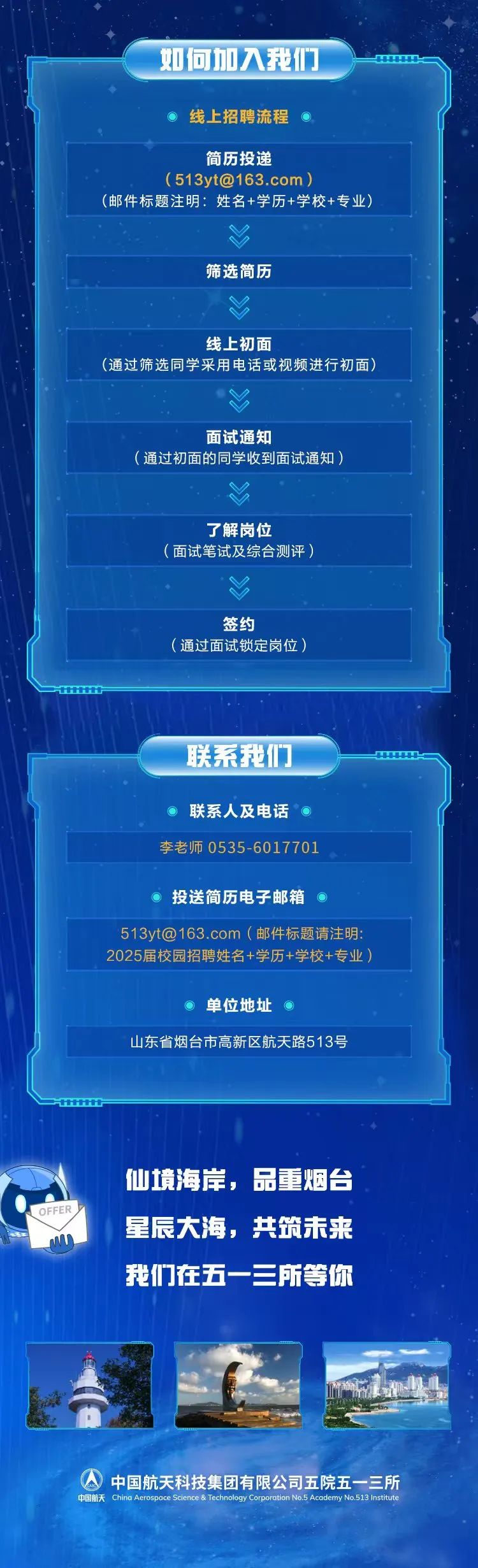 <p>如何加入我们</p>
<p>线上招聘流程</p>
<p>简历投递</p>
<p>(****)</p>
<p>(邮件标题注明:姓名+学历+学校+专业)</p>
<p>筛选简历</p>
<p>线上初面</p>
<p>(通过筛选同学采用电话或视频进行初面)</p>
<p>面试通知</p>
<p>通过初面的同学收到面试通知)</p>
<p>了解岗位</p>
<p>(面试笔试及综合测评)</p>
<p>签</p>
<p>(通过面试锁定岗位</p>
<p>联系我们</p>
<p>联系人及电话<br/>李老师 0535-6017701</p>
<p>投送简历电子邮箱</p>
<p>****(邮件标题请注明:<br/>2025届校园招聘姓名+学历+学校+专业)</p>
<p>单位地址</p>
<p>山东省烟台市高新区航天路513号</p>
<p>DEFER</p>
<p>仙境海岸，品重烟台<br/>星辰大海，共筑未来</p>
<p>我们在五一三所等你</p>
<p>中国航天科技集团有限公司五院五一三所<br/>由国航</p>
<p>tion No.5 Academy N<br/>o.513Instu</p>
