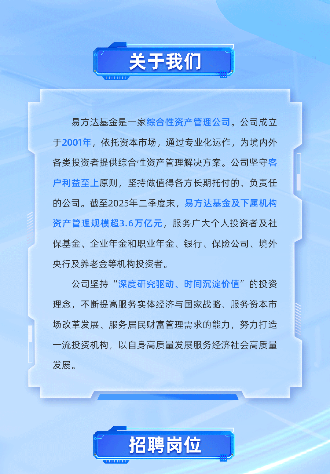 <p>关于我们</p>
<p>I</p>
<p>易方达基金是一家综合性资产管理公司。公司成立</p>
<p>于2001年，依托资本市场，通过专业化运作，为境内外</p>
<p>各类投资者提供综合性资产管理解决方案。公司坚守客</p>
<p>户利益至上原则，坚持做值得各方长期托付的、负责任</p>
<p>的公司。截至2025年二季度末，易方达基金及下属机构</p>
<p>资产管理规模超3.6万亿元,服务广大个人投资者及社</p>
<p>保基金、企业年金和职业年金、银行、保险公司、境外</p>
<p>央行及养老金等机构投资者。</p>
<p>公司坚持“深度研究驱动、时间沉淀价值”的投资</p>
<p>理念，不断提高服务实体经济与国家战略、服务资本市</p>
<p>场改革发展、服务居民财富管理需求的能力，努力打造</p>
<p>一流投资机构，以自身高质量发展服务经济社会高质量</p>
<p>发展。</p>
<p>招聘岗位</p>
<p>UI</p>
