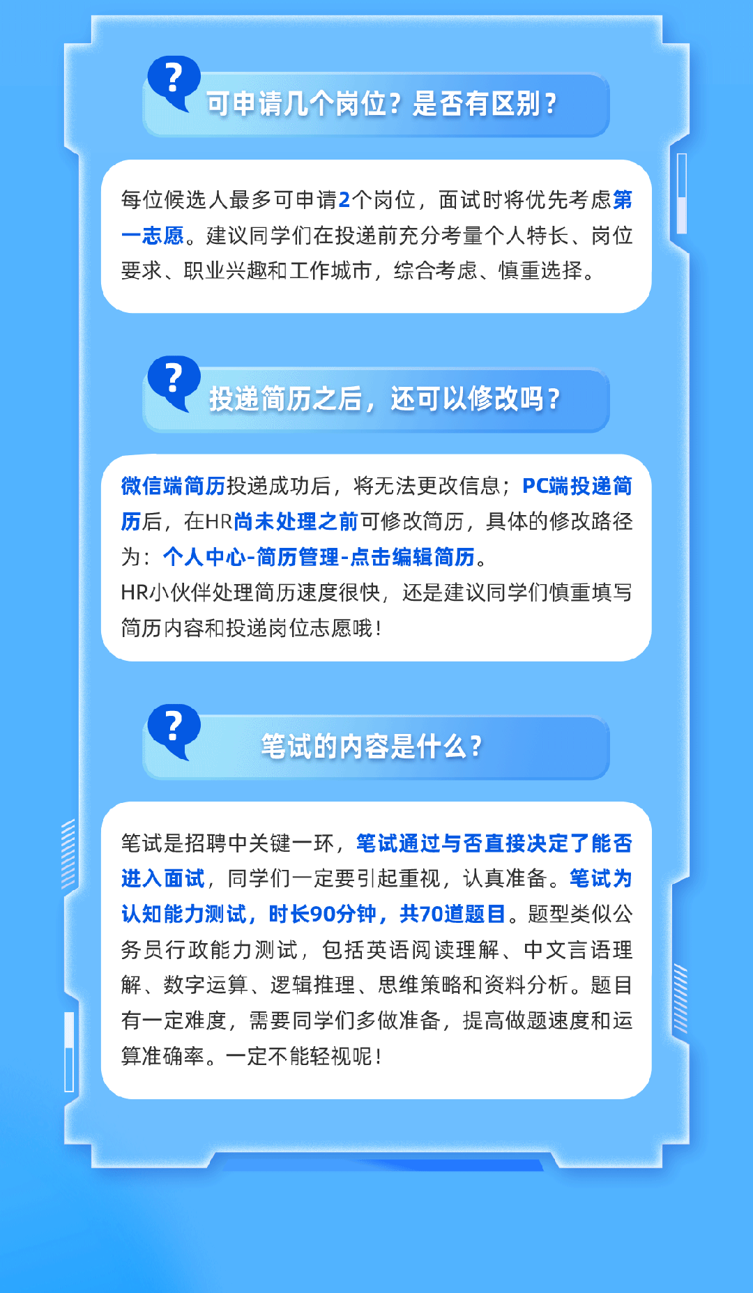 <p>?</p>
<p>可申请几个岗位？是否有区别?</p>
<p>每位候选人最多可申请2个岗位,面试时将优先考虑第</p>
<p>一志愿。建议同学们在投递前充分考量个人特长、岗位</p>
<p>要求、职业兴趣和工作城市，综合考虑、慎重选择。</p>
<p>投递简历之后，还可以修改吗?</p>
<p>微信端简历投递成功后,将无法更改信息;PC端投递简</p>
<p>历后，在HR尚末处理之前可修改简历，具体的修改路径</p>
<p>为：个人中心-简历管理-点击编辑简历</p>
<p>HR小伙伴处理简历速度很快，还是建议同学们慎重填写</p>
<p>简历内容和投递岗位志愿哦!</p>
<p>^.</p>
<p>笔试的内容是什么?</p>
<p>笔试是招聘中关键一环，笔试通过与否直接决定了能否</p>
<p>进入面试，同学们一定要引起重视,认真准备。笔试为</p>
<p>认知能力测试，时长90分钟，共70道题目。题型类似公</p>
<p>务员行政能力测试,包括英语阅读理解、中文言语理</p>
<p>解、数字运算丶逻辑推理、思维策略和资料分析。题目</p>
<p>17</p>
<p>有一定难度，需要同学们多做准备，提高做题速度和运</p>
<p>算准确率。一定不能轻视呢!</p>
