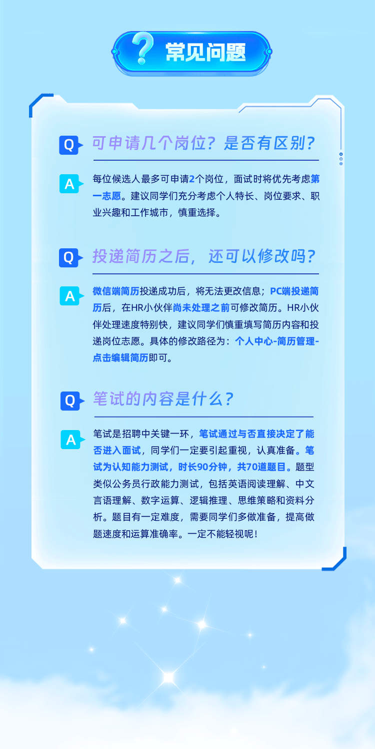 <p>常见问题</p>
<p>Q可申请几个岗位?是否有区别?</p>
<p>A</p>
<p>每位候选人最多可申请2个岗位，面试时将优先考虑第<br/>一志愿。建议同学们充分考虑个人特长、岗位要求、职<br/>业兴趣和工作城市，慎重选择。</p>
<p>Q投递简历之后，<br/>还可以修改吗?</p>
<p>A</p>
<p>微信端简历投递成功后，将无法更改信息;PC端投递简<br/>历后，在HR小伙伴尚未处理之前可修改简历。HR小伙<br/>伴处理速度特别快，建议同学们慎重填写简历内容和投<br/>递岗位志愿。具体的修改路径为:个人中心-简历管理-<br/>点击编辑简历即可。</p>
<p>Q笔试的内容是什么?</p>
<p>A</p>
<p>笔试是招聘中关键一环，笔试通过与否直接决定了能<br/>否进入面试，同学们一定要引起重视，认真准备。笔<br/>试为认知能力测试，时长90分钟，共70道题目。题型<br/>类似公务员行政能力测试，包括英语阅读理解、中文<br/>言语理解、数字运算、逻辑推理、思维策略和资料分<br/>析。题目有一定难度，需要同学们多做准备，提高做<br/>题速度和运算准确率。一定不能轻视呢!</p>
