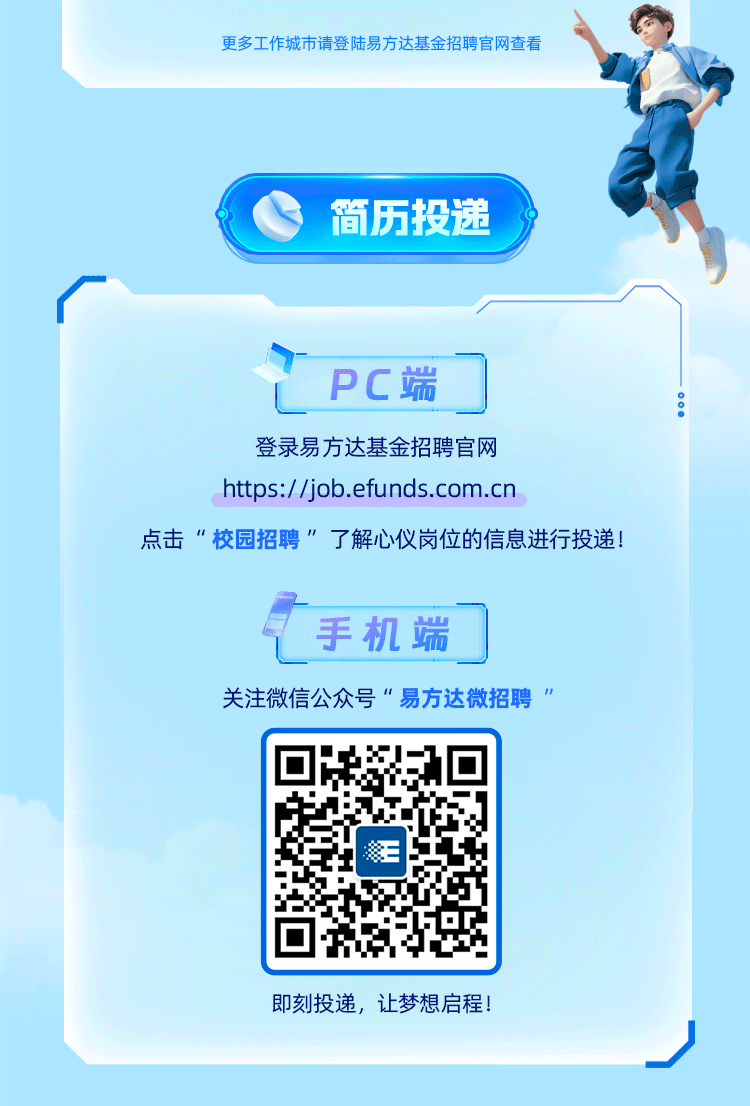 <p>简历投递</p>
<p>即刻投递,让梦想启程!</p>

<table>
<tr><td>PC端</td>
</tr>
<tr><td>登录易方达基金招聘官网https://job.efunds.com.cn</td>
</tr>
<tr><td>手机端</td>
</tr>
<tr><td>关注微信公众号&ldquo;易方达微招聘&rdquo;</td>
</tr>
<tr><td>三</td>
</tr>
</table>
