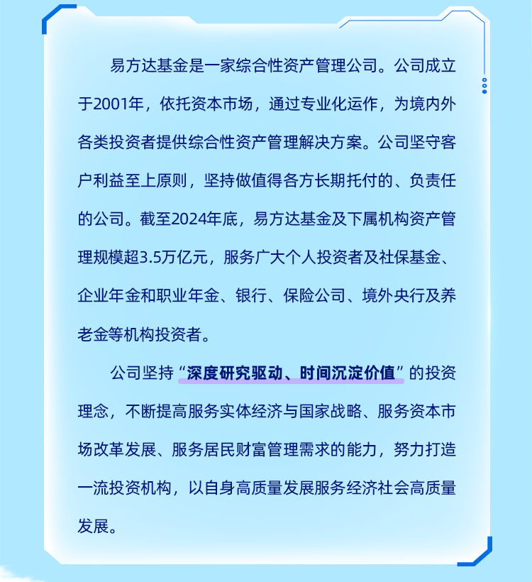 <p>易方达基金是一家综合性资产管理公司。公司成立<br/>于2001年，依托资本市场，通过专业化运作，为境内外</p>
<p>00</p>
<p>各类投资者提供综合性资产管理解决方案。公司坚守客</p>
<p>户利益至上原则，坚持做值得各方长期托付的、负责任<br/>的公司。截至2024年底，易方达基金及下属机构资产管<br/>理规模超3.5万亿元，服务广大个人投资者及社保基金、<br/>企业年金和职业年金、银行、保险公司、境外央行及养</p>
<p>老金等机构投资者。</p>
<p>公司坚持&ldquo;深度研究驱动、时间沉淀价值&rdquo;的投资<br/>理念，不断提高服务实体经济与国家战略、服务资本市<br/>场改革发展、服务居民财富管理需求的能力，努力打造<br/>一流投资机构，以自身高质量发展服务经济社会高质量<br/>发展。</p>
