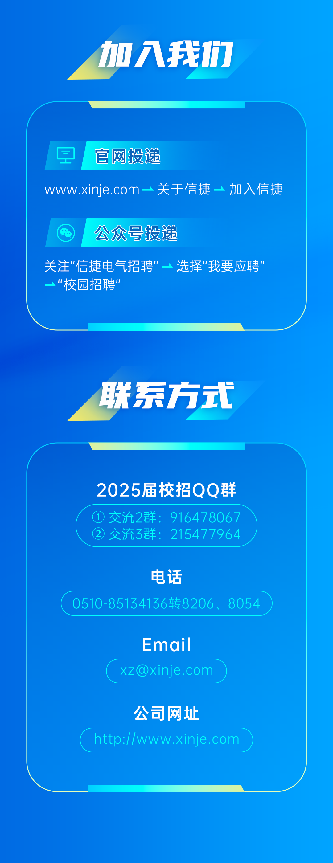 <p>加入我们</p>
<p>官网投递</p>
<p>www.xinje.com一关于信捷一加入信捷</p>
<p>公众号投递</p>
<p>关注"信捷电气招聘"一选择"我要应聘"<br/>"校园招聘’</p>
<p>联系方式</p>
<p>2025届校招QQ群<br/>交流2群:916478067<br/> <br/>交流3群<br/>215477964</p>
<p>电话</p>
<p>0510-85134136转8206、8054</p>
<p>Email<br/>****</p>
<p>公司网址</p>
<p>http://www.xinje.com</p>
