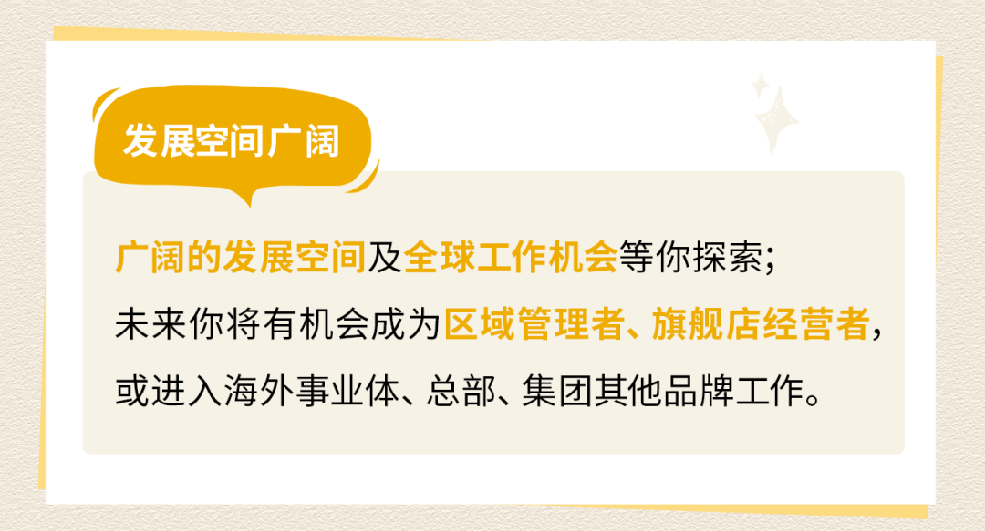 <p>发展空间广阔</p>
<p>广阔的发展空间及全球工作机会等你探索;</p>
<p>未来你将有机会成为区域管理者、旗舰店经营者，<br/>或进入海外事业体、总部、集团其他品牌工作。</p>
