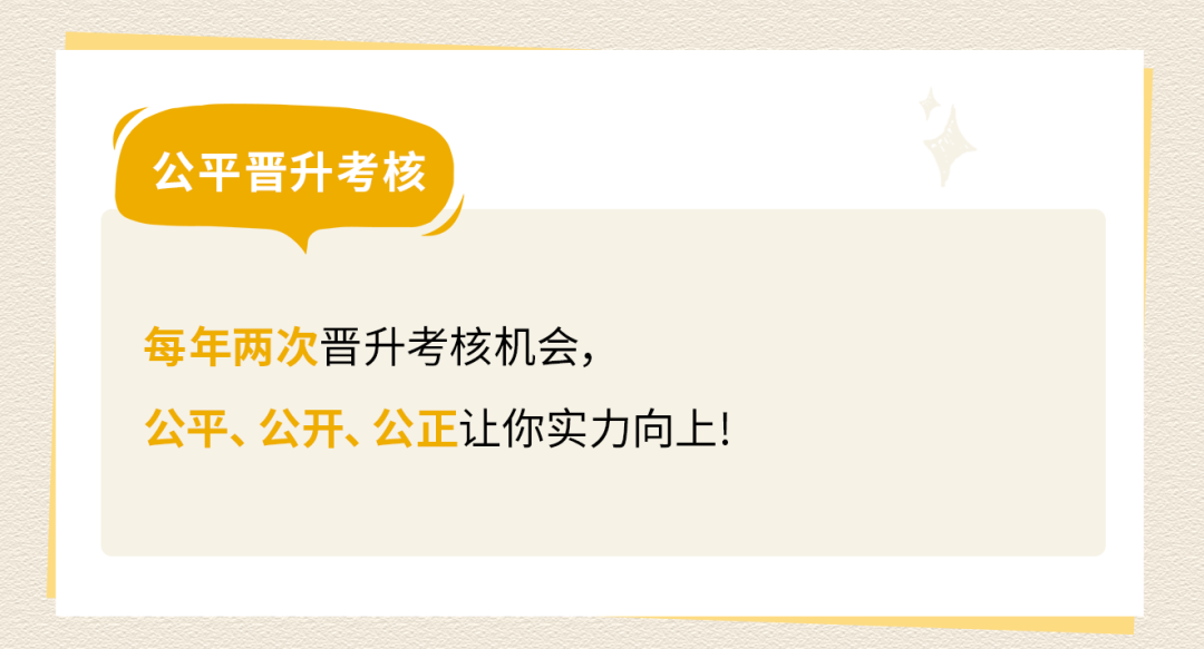 <p>公平晋升考核</p>
<p>每年两次晋升考核机会，</p>
<p>公平、公开、公正让你实力向上!</p>
