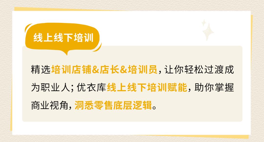 <p>线上线下培训</p>
<p>精选培训店铺&店长&培训员，让你轻松过渡成<br/>为职业人;优衣库线上线下培训赋能，助你掌握<br/>商业视角，洞悉零售底层逻辑。</p>
