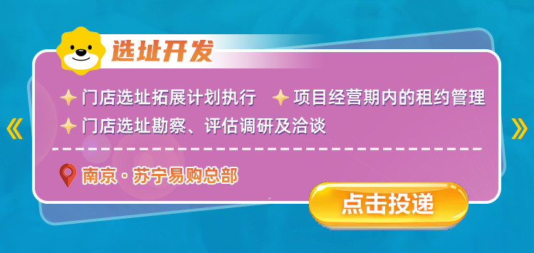 <p>选址开发</p>
<p>门店选址拓展计划执行</p>
<p>项目经营期内的租约管理</p>
<p>《</p>
<p>门店选址勘察、评估调研及洽谈</p>
<p>南京&middot;苏宁易购总部</p>
<p>点击按投递</p>
