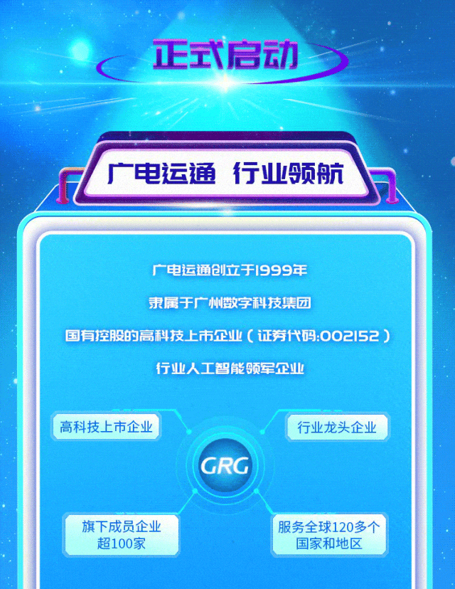 <p>正式启动</p>
<p>广电运通行业领航</p>
<p>广电运通创立于1999年</p>
<p>隶属于广州数字科技集团</p>
<p>国有控股的高科技上市企业(证券代码:002152)</p>
<p>行业人工智能领军企业</p>
<p>高科技上市企业</p>
<p>GRG</p>
<p>行业龙头企业</p>
<p>旗下成员企业</p>
<p>超100家</p>
<p>服务全球120多个</p>
<p>国家和地区</p>
