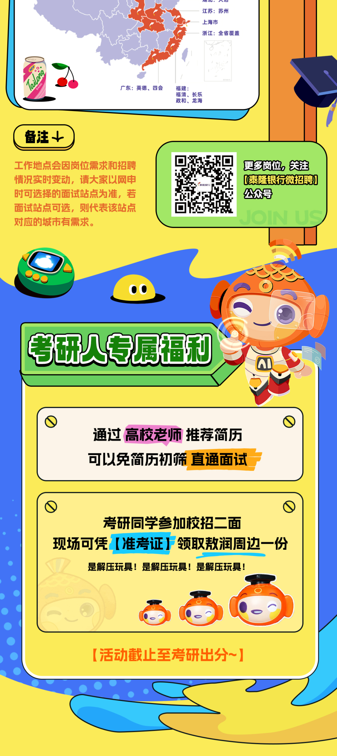 <p>江苏:苏州</p>
<p>上海市</p>
<p>浙江:全省覆盖</p>
<p>广东:英德、四会</p>
<p>福建:</p>
<p>福清、<br/>长乐<br/>政和、龙海</p>
<p>备注+</p>
<p>工作地点会因岗位需求和招聘<br/>情况实时变动，请大家以网申<br/>时可选择的面试站点为准，若<br/>面试站点可选，则代表该站点<br/>对应的城市有需求。</p>
<p>更多岗位，关注<br/>[(泰隆银行微招聘]<br/>公众号</p>
<p> </p>
<p>考研人专属福利</p>
<p>通过高校老师推荐简历<br/>可以免简历初筛直通面试</p>
<p>1</p>
<p>考研同学参加校招二面</p>
<p>现场可凭[准考证F领取敖润周边一份<br/>是解压玩具!是解压玩具!是解压玩具!</p>
<p>[活动截止至考研出分~]</p>
