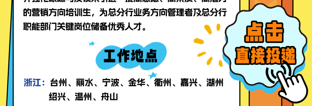 <p>的营销方向培训生,为总分行业务方向管理者及总分行</p>
<p>职能部门关键岗位储备优秀人才。点击</p>
<p> </p>
<p>工作地点直接投递</p>
<p>浙江:台州、丽水、宁波、金华、衢州、嘉兴、湖州</p>
<p>绍兴、温州、舟山</p>
