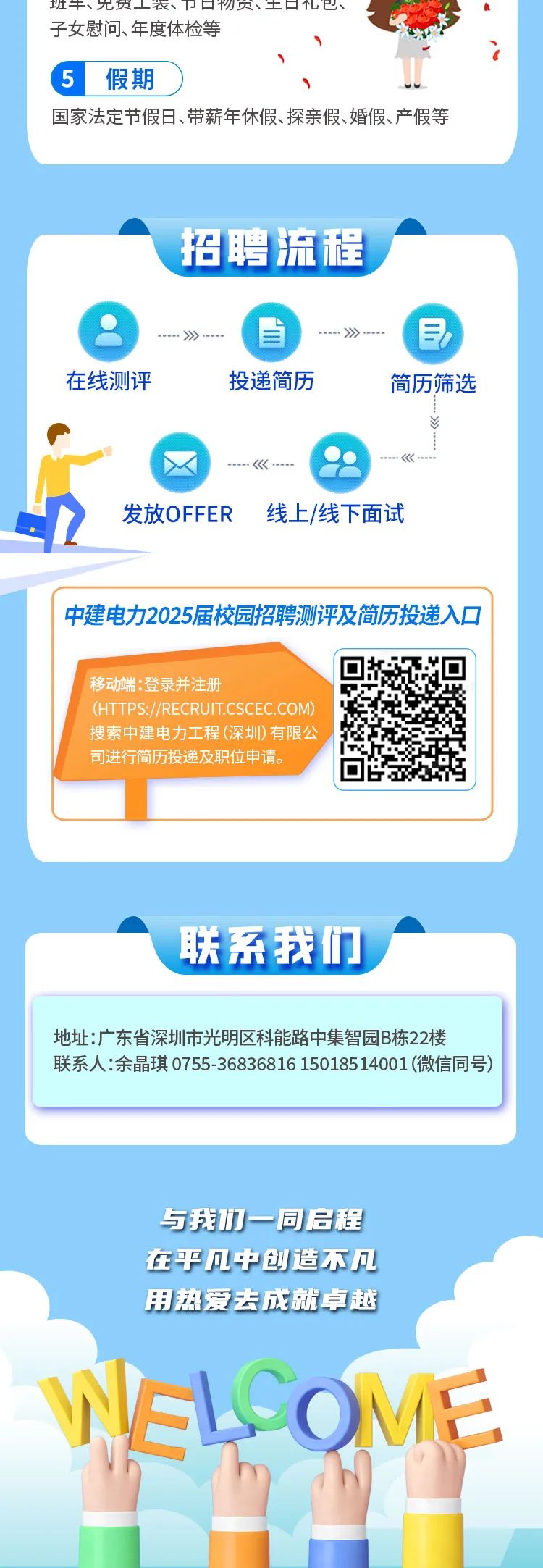 <p>班牛、无负工衣、☐物贝、 土☐已、</p>
<p>子女慰问、年度体检等</p>
<p>i</p>
<p>5</p>
<p>与我们一同启程</p>
<p>在乎凡中创造不几</p>
<p>用热爱去成就卓越</p>
<p>MEL OVE</p>

<table>
<tr><td>假期</td>
<td>。</td>
</tr>
<tr><td colspan="2">国家法定节假日、带薪年休假、探亲假、婚假、产假等</td>
</tr>
<tr><td colspan="2"></td>
</tr>
<tr><td colspan="2">招聘流程---》---- ---》---- 三在线测评 投递简历 简历筛选P--- <《----2 发放OFFER线上/线下面试一</td>
</tr>
<tr><td colspan="2">中建电力2025届校园招聘测评及简历投递入☐移动端:登录并注册(HTTPS://RECRUIT.CSCEC.COM)搜索中建电力工程(深圳)有限公司进行简历投递及职位申请。</td>
</tr>
<tr><td colspan="2">A 联系我们</td>
</tr>
<tr><td colspan="2">地址:广东省深圳市光明区科能路中集智园B栋22楼联系人:余晶琪0755-36836816 15018514001 (微信同号)</td>
</tr>
<tr><td colspan="2"></td>
</tr>
</table>
