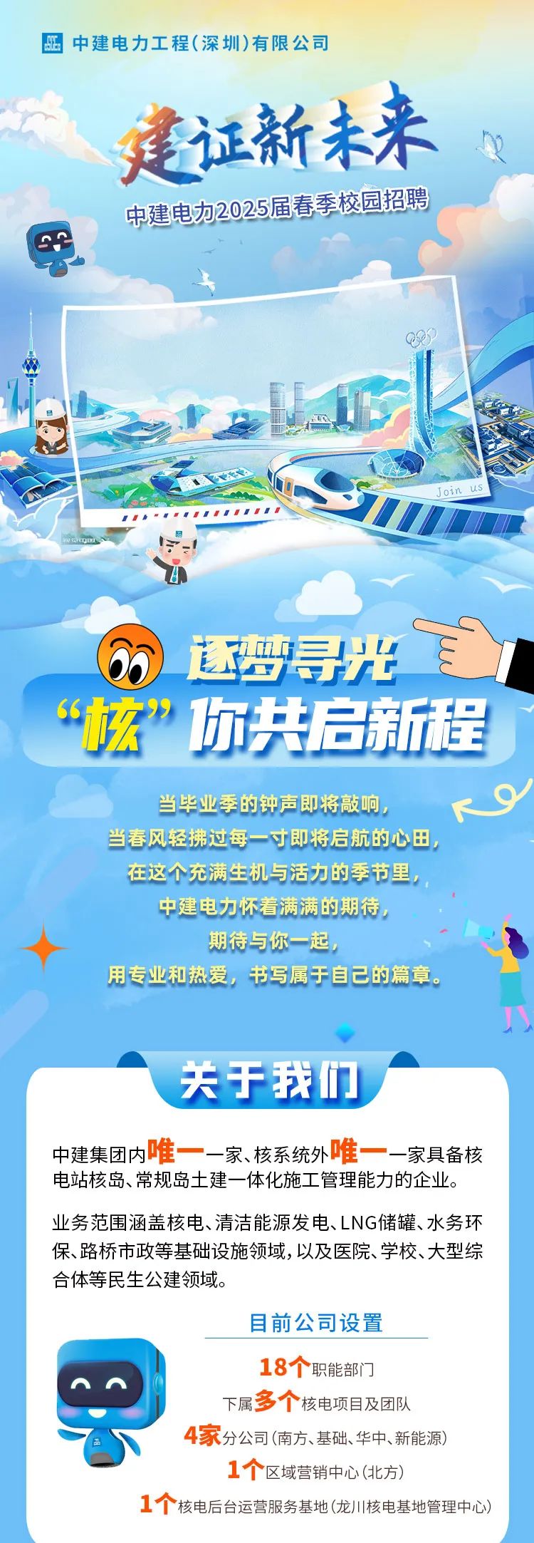 <p>亚中建电力工程(深圳)有限公司</p>
<p>建证新未来</p>
<p>中建电加2025届春季校园招聘</p>
<p>QP</p>
<p>中</p>
<p>Join us</p>
<p>6)逐梦寻光</p>
<p>&ldquo;玄&rdquo;你共启新程</p>
<p>当毕业季的钟声即将敲响,<9</p>
<p>当春风轻拂过每一寸即将启航的心田</p>
<p>在这个充满生机与活力的季节里,</p>
<p>中建电力怀着满满的期待,</p>
<p>期待与你一起</p>
<p>用专业和热爱,书写属于自己的篇章。</p>
<p>八</p>
<p>关于我们'</p>
<p>中建集团内唯一一家、核系统外唯一一家具备核</p>
<p>电站核岛、常规岛土建一体化施工管理能力的企业。</p>
<p>业务范围涵盖核电、清洁能源发电、LNG储罐、水务环</p>
<p>保、路桥市政等基础设施领域,以及医院、学校、大型综</p>
<p>合体等民生公建领域。</p>
<p>目前公司设置</p>
<p>18个职能部门</p>
<p>下属多个核电项目及团队</p>
<p>4家分公司(南方、基础、华中、新能源)</p>
<p>1个区域营销中心(北方)</p>
<p>1个核电后台运营服务基地(龙)川核电基地管理中心)</p>
