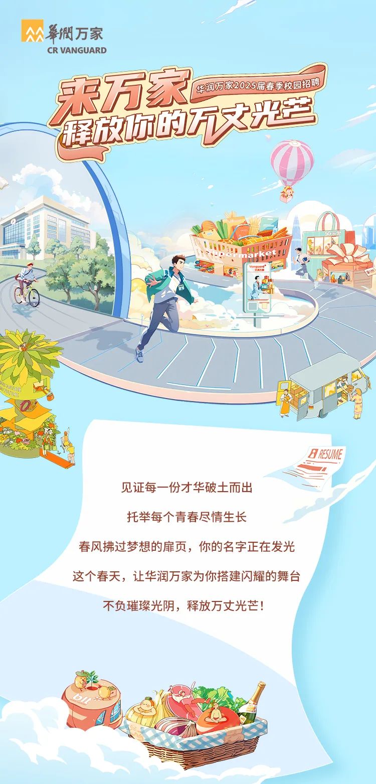 <p>華潤万家</p>
<p>CR VANGUARD</p>
<p>来万家华润万家2025届春季校园招聘</p>
<p>MUn</p>
<p>又</p>
<p>BRE5UME</p>
<p>见证每一份才华破土而出</p>
<p>托举每个青春尽情生长</p>
<p>春风拂过梦想的扉页,你的名字正在发光</p>
<p>这个春天,让华润万家为你搭建闪耀的舞台</p>
<p>不负璀璨光阴,释放万丈光芒!</p>
