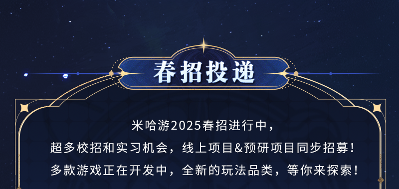 <p>春招投递</p>
<p>米哈游2025春招进行中，</p>
<p>超多校招和实习机会，线上项目&预研项目同步招募!<br/>多款游戏正在开发中，全新的玩法品类，等你来探索!</p>
