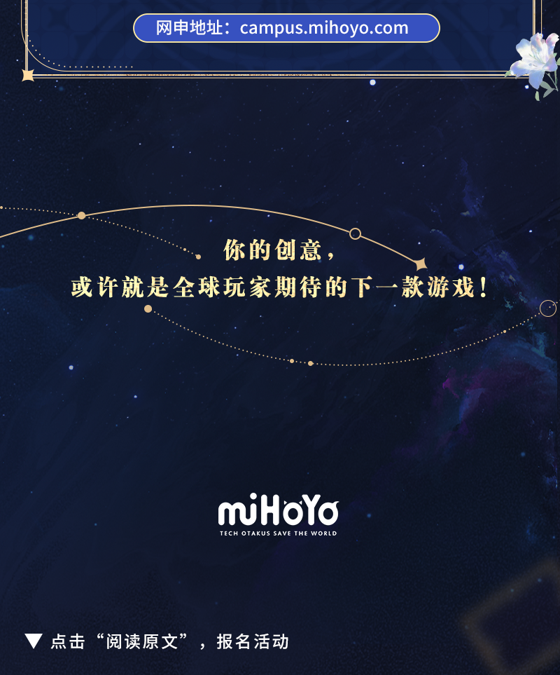 <p>网申地址:campus.mihoyo.com</p>
<p>你的创意，</p>
<p>或许就是全球玩家期待的下一款游戏!</p>
<p>mjHoYa<br/>TECH OTAKUS SAVE<br/>THE WORLD</p>
<p>点击&ldquo;阅读原文&rdquo;，报名活动</p>
