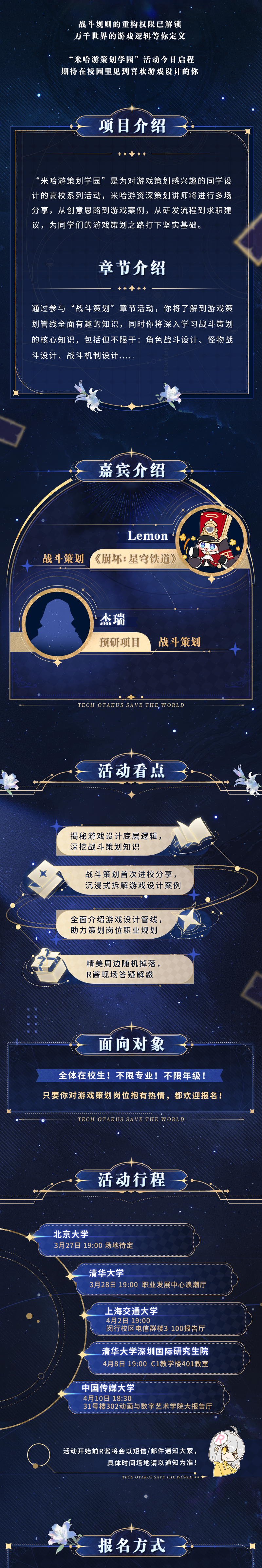 <p>战斗规则的重构权限已解锁</p>
<p>万千世界的游戏逻辑等你定义</p>
<p>&ldquo;米哈游策划学园&rdquo;活动今日启程</p>
<p>期待在校园里见到喜欢游戏设计的你</p>
<p>项目介绍</p>
<p>&ldquo;米哈游策划学园&rdquo;是为对游戏策划感兴趣的同学设</p>
<p>计的高校系列活动,米哈游资深策划讲师将进行多场</p>
<p>分享,从创意思路到游戏案例,从研发流程到求职建</p>
<p>议,为同学们的游戏策划之路打下坚实基础。</p>
<p>章节介绍</p>
<p>通过参与&ldquo;战斗策划&rdquo;章节活动,你将了解到游戏策</p>
<p>划管线全面有趣的知识,同时你将深入学习战斗策划</p>
<p>的核心知识,包括但不限于:角色战斗设计、怪物战</p>
<p>斗设计、战斗机制设计....</p>
<p>嘉宾介绍</p>
<p>Lemon</p>
<p>十战斗策划《崩坏: 星穹铁道》</p>
<p>.杰瑞</p>
<p>预研项目战斗策划</p>
<p>。C⑦</p>
<p>TECH OTAKUS SAVE THE. W ORLD</p>
<p>活动看点</p>
<p>揭秘游戏设计底层逻辑,</p>
<p>深挖战斗策划知识</p>
<p>战斗策划首次进校分享,</p>
<p>沉浸式拆解游戏设计案例</p>
<p>全面介绍游戏设计管线,</p>
<p>助力策划岗位职业规划</p>
<p>精美周边随机掉落,</p>
<p>R酱现场答疑解惑</p>
<p>面向对象</p>
<p>全体在校生!不限专业!不限年级!</p>
<p>只要你对游戏策划岗位抱有热情,都欢迎报名!</p>
<p>TECH OTAKUSSAVETHE WORLD</p>
<p>活动行程</p>
<p>北京大学</p>
<p>3月27日19:00场地待定</p>
<p>清华大学</p>
<p>3月28日19:00职业发展中心浪潮厅</p>
<p>_上海交通大学</p>
<p>4月2日19:00</p>
<p>闵行校区电信群楼3-100报告厅</p>
<p>..........................................................</p>
<p>清华大学深圳国际研究生院</p>
<p>4月8日19:00 C1教学楼401教室</p>
<p>中国传媒大学</p>
<p>4月10日18:30</p>
<p>31号楼302动画与数字艺术学院大报告厅</p>
<p>活动开始前R酱将会以短信/邮件通知大家,</p>
<p>具体时间场地请以通知为准</p>
<p>TECH OTAKUS SAVE THE WORLD ..一</p>
<p>报名方式</p>
