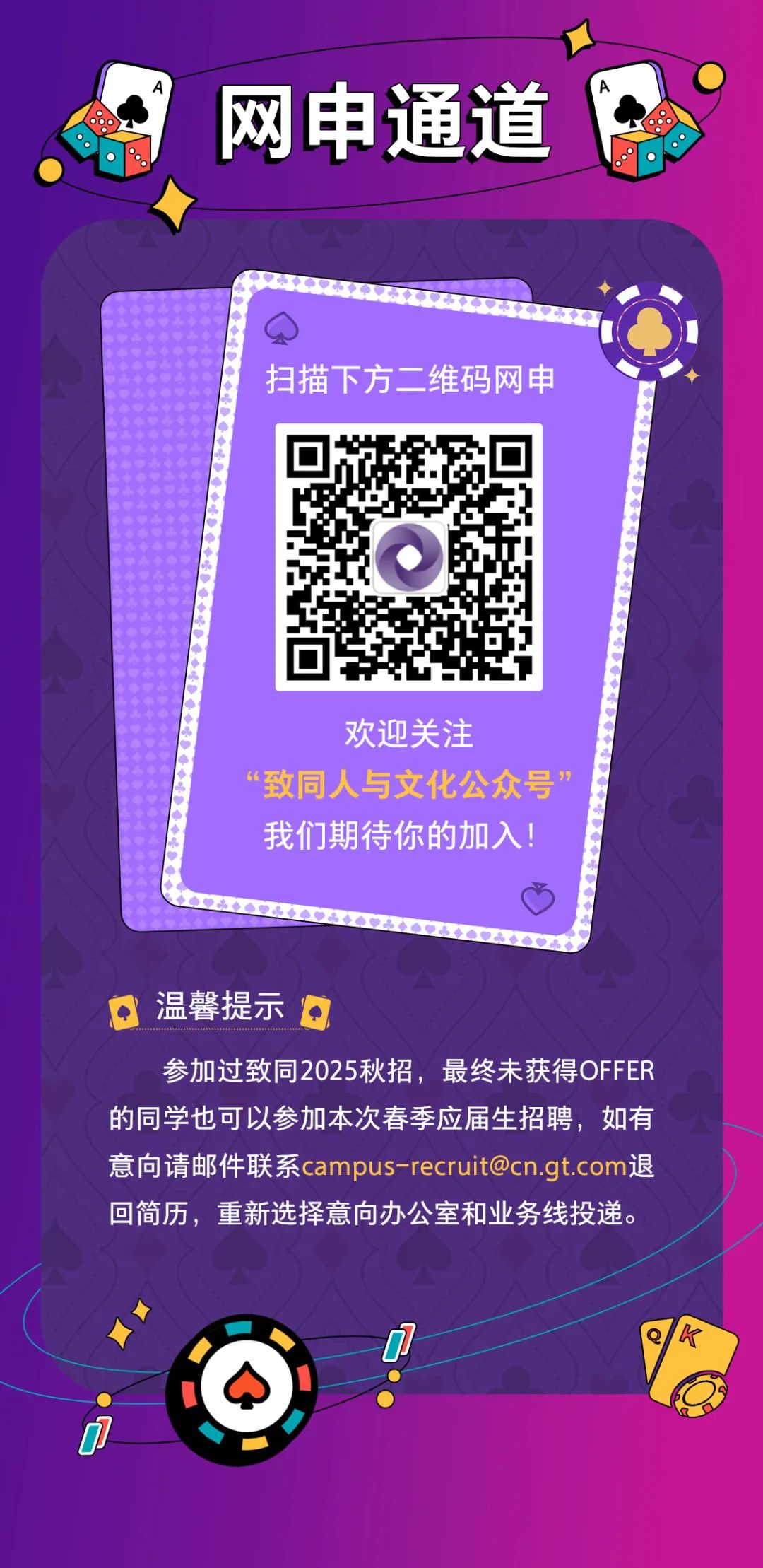 <p>网申通道</p>
<p>扫描下方二维码网申</p>
<p>欢迎关注</p>
<p>“致同人与文化公众号’<br/>我们期待你的加入!</p>
<p>温馨提示</p>
<p>参加过致同2025秋招，最终未获得OFFER<br/>的同学也可以参加本次春季应届生招聘，如有<br/>意向请邮件联系****退<br/>回简历，重新选择意向办公室和业务线投递。</p>
<p> </p>
<p>K</p>
