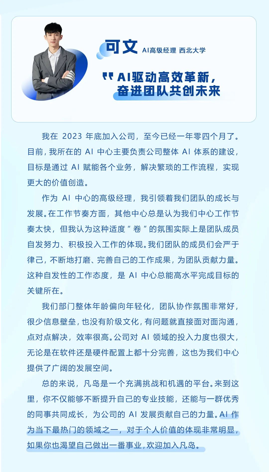 <p>可文<br/>AI高级经理西北大学</p>
<p>AI驱动高效革新，</p>
<p>奋进团队共创未来</p>
<p>我在2023年底加入公司，至今已经一年零四个月了。<br/>目前，我所在的AI中心主要负责公司整体AI 体系的建设，<br/>目标是通过AI 赋能各个业务，解决繁琐的工作流程，实现<br/>更大的价值创造。</p>
<p>作为AI中心的高级经理，我引领着我们团队的成长与<br/>发展。在工作节奏方面，其他中心总是认为我们中心工作节<br/>奏太快，但我认为这种适度&ldquo;卷&rdquo;的氛围实际上是团队成员<br/>自发努力、积极投入工作的体现。我们团队的成员们会严于<br/>律己，不断地打磨、完善自己的工作成果，为团队贡献力量。<br/>这种自发性的工作态度，是AI 中心总能高水平完成目标的<br/>关键所在。</p>
<p>我们部门整体年龄偏向年轻化，团队协作氛围非常好，<br/>很少信息壁垒，也没有阶级文化，有问题就直接面对面沟通，<br/>点对点解决，效率很高。公司对AI 领域的投入力度也很大，<br/>无论是在软件还是硬件配置上都十分完善，这也为我们中心<br/>提供了广阔的发展空间。</p>
<p>总的来说，凡岛是一个充满挑战和机遇的平台。来到这<br/>里，你不仅能够不断提升自己的专业技能，还能与一群优秀<br/>的同事共同成长，为公司的AI 发展贡献自己的力量。AI 作<br/>为当下最热门的领域之一，对于个人价值的体现非常明显，<br/>如果你也渴望自己做出一番事业,欢迎加入凡岛。</p>
