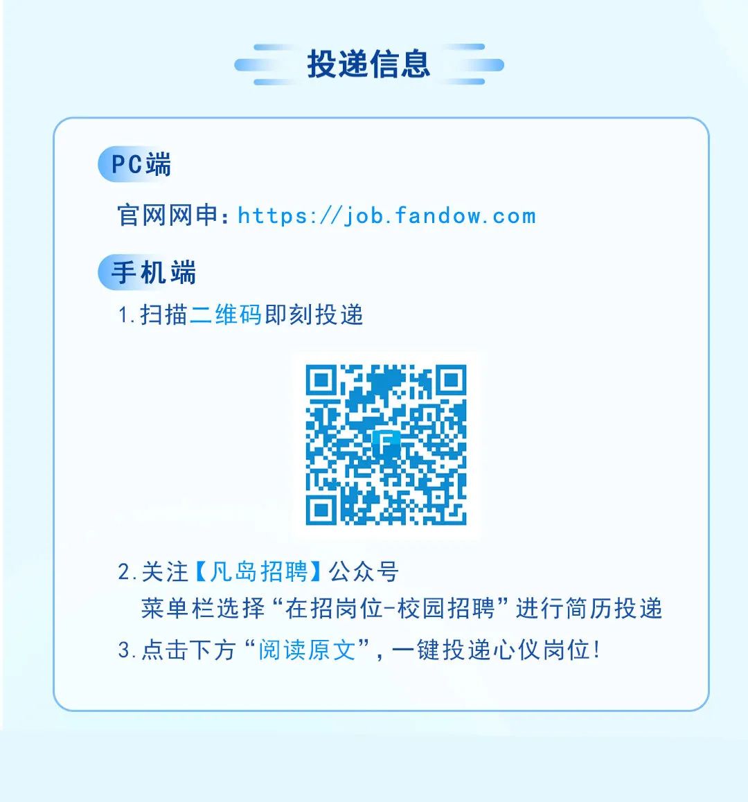 <p>投递信息</p>
<p>PC端</p>
<p>官网网申:https://job.fandow.com</p>
<p>手机端</p>
<p>1.扫描二维码即刻投递</p>
<p>2.关注[凡岛招聘]公众号</p>
<p>菜单栏选择&ldquo;在招岗位-校园招聘&rdquo;进行简历投递<br/>3.点击下方&ldquo;阅读原文&rdquo;，一键投递心仪岗位!</p>
