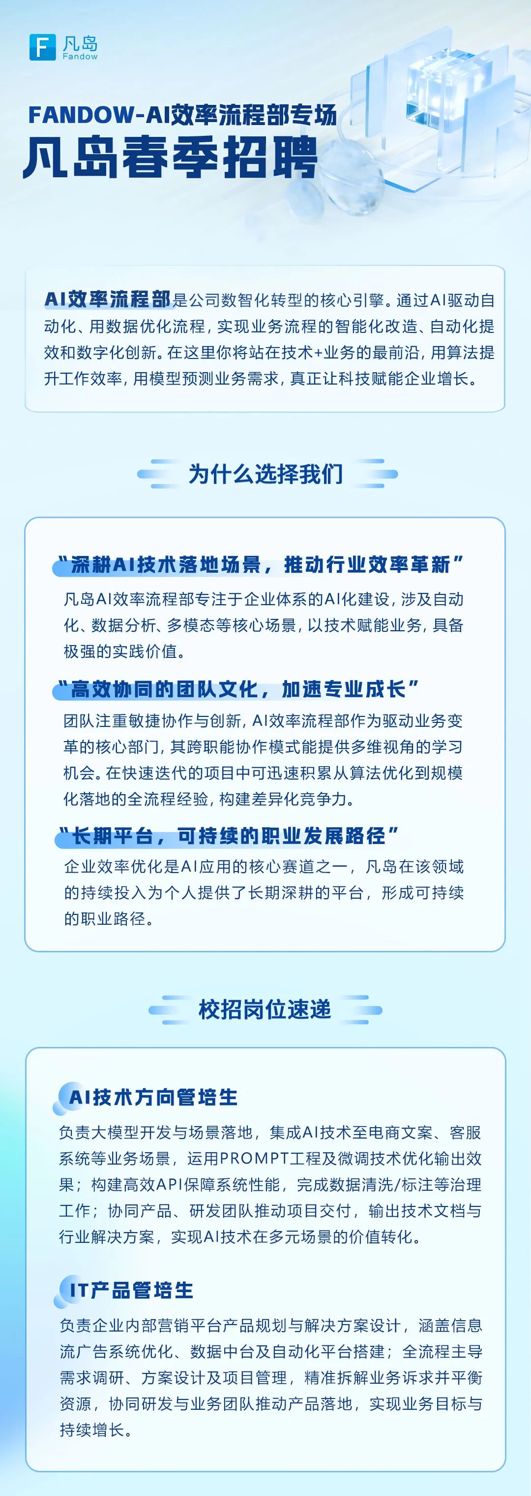 <p>F<br/>凡岛</p>
<p>FANDOW-AI效率流程部专场<br/>凡岛春季招聘</p>
<p>AI效率流程部是公司数智化转型的核心引擎。通过AI驱动自<br/>动化、用数据优化流程，实现业务流程的智能化改造、自动化提<br/>效和数字化创新。在这里你将站在技术+业务的最前沿，用算法提<br/>升工作效率，用模型预测业务需求，真正让科技赋能企业增长。</p>
<p>为什么选择我们</p>
<p>&ldquo;深耕AI技术落地场景，推动行业效率革新&rdquo;&ldquo;<br/>凡岛AI效率流程部专注于企业体系的AI化建设，涉及自动<br/>化、数据分析、多模态等核心场景,以技术赋能业务，具备<br/>极强的实践价值。</p>
<p>高效协同的团队文化，加速专业成长"</p>
<p>团队注重敏捷协作与创新,AI效率流程部作为驱动业务变<br/>革的核心部门，其跨职能协作模式能提供多维视角的学习<br/>机会。在快速迭代的项目中可迅速积累从算法优化到规模<br/>化落地的全流程经验，构建差异化竞争力。</p>
<p>&ldquo;长期平台，可持续的职业发展路径&rdquo;</p>
<p>企业效率优化是AI应用的核心赛道之一，凡岛在该领域<br/>的持续投入为个人提供了长期深耕的平台，形成可持续<br/>的职业路径。</p>
<p>校招岗位速递</p>
<p>AI技术方向管培生</p>
<p>负责大模型开发与场景落地，集成AI技术至电商文案、客服<br/>系统等业务场景，运用PROMPT工程及微调技术优化输出效<br/>果;构建高效API保障系统性能，完成数据清洗/标注等治理<br/>工作;协同产品、研发团队推动项目交付，输出技术文档与<br/>行业解决方案，实现AI技术在多元场景的价值转化。</p>
<p>IT产品管培生</p>
<p>负责企业内部营销平台产品规划与解决方案设计，涵盖信息<br/>流广告系统优化、数据中台及自动化平台搭建;全流程主导<br/>需求调研、方案设计及项目管理，精准拆解业务诉求并平衡<br/>资源，协同研发与业务团队推动产品落地，实现业务目标与<br/>持续增长。</p>
