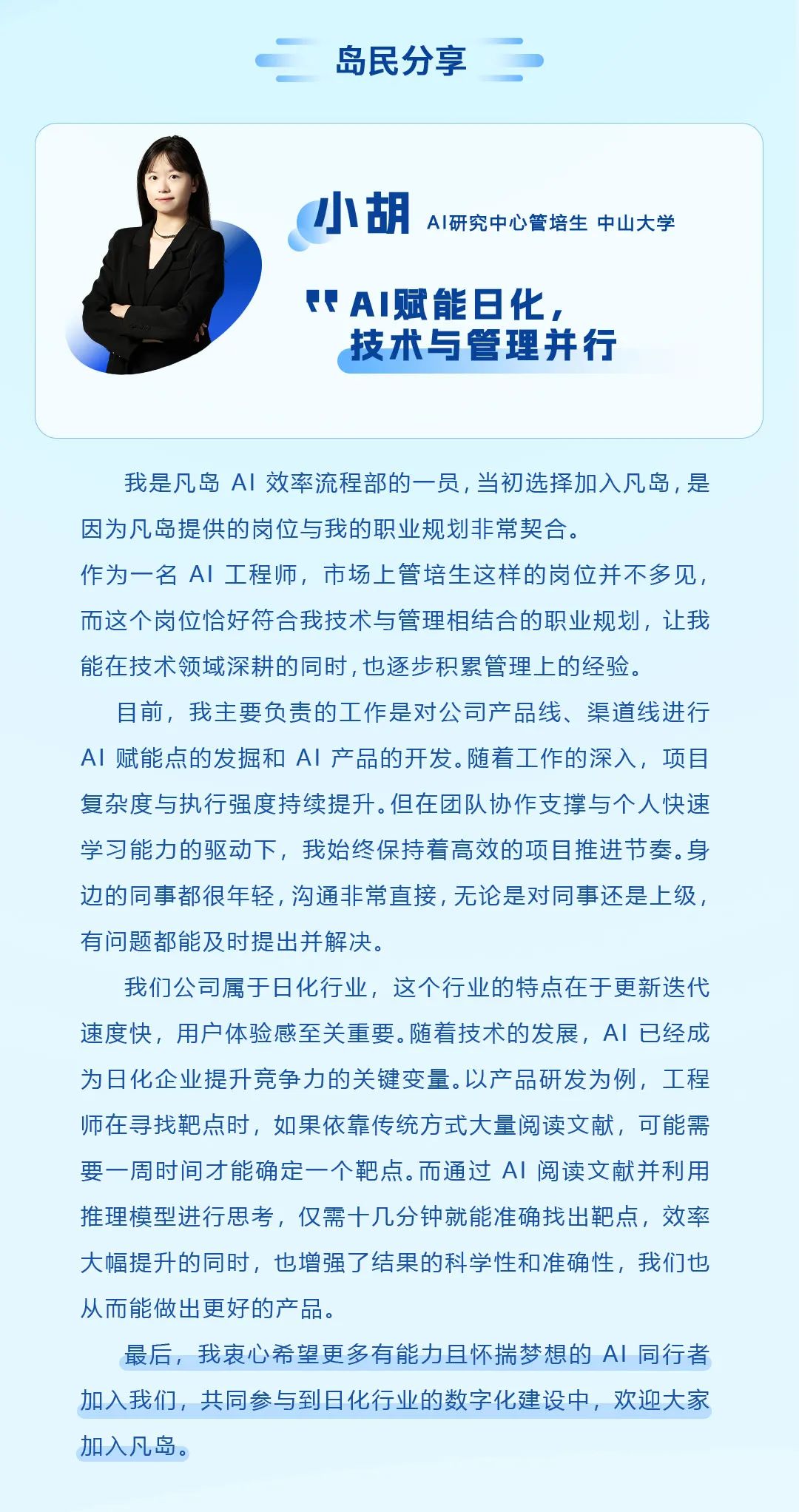 <p>岛民分享</p>
<p>小胡AI研究中心管培生中山大学</p>
<p>P AI赋能日化,</p>
<p>技术与管理并行</p>
<p>我是凡岛AI效率流程部的一员,当初选择加入凡岛,是</p>
<p>因为凡岛提供的岗位与我的职业规划非常契合。</p>
<p>作为一名AI工程师,市场上管培生这样的岗位并不多见,</p>
<p>而这个岗位恰好符合我技术与管理相结合的职业规划,让我</p>
<p>能在技术领域深耕的同时,也逐步积累管理上的经验。</p>
<p>目前,我主要负责的工作是对公司产品线、渠道线进行</p>
<p>AI赋能点的发掘和AI产品的开发。随着工作的深入,项目</p>
<p>复杂度与执行强度持续提升。但在团队协作支撑与个人快速</p>
<p>学习能力的驱动下,我始终保持着高效的项目推进节奏。身</p>
<p>边的同事都很年轻,沟通非常直接,无论是对同事还是上级,</p>
<p>有问题都能及时提出并解决。</p>
<p>我们公司属于日化行业,这个行业的特点在于更新迭代</p>
<p>速度快,用户体验感至关重要。随着技术的发展,Al已经成</p>
<p>为日化企业提升竞争力的关键变量。以产品研发为例,工程</p>
<p>师在寻找靶点时,如果依靠传统方式大量阅读文献,可能需</p>
<p>要一周时间才能确定一个靶点。而通过Al阅读文献并利用</p>
<p>推理模型进行思考,仅需十几分钟就能准确找出靶点,效率</p>
<p>大幅提升的同时,也增强了结果的科学性和准确性,我们也</p>
<p>从而能做出更好的产品。</p>
<p>最后,我衷心希望更多有能力且怀揣梦想的Al同行者</p>
<p>加入我们,共同参与到日化行业的数字化建设中,欢迎大家</p>
<p>加入凡岛。</p>

