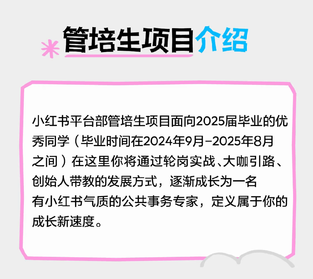 <p>米管培生项目介绍</p>
<p>小红书平台部管培生项目面向2025届毕业的优</p>
<p>秀同学(毕业时间在2024年9月-2025年8月</p>
<p>之间)在这里你将通过轮岗实战、大咖引路、</p>
<p>创始人带教的发展方式,逐渐成长为一名</p>
<p>有小红书气质的公共事务专家,定义属于你的</p>
<p>成长新速度。</p>
