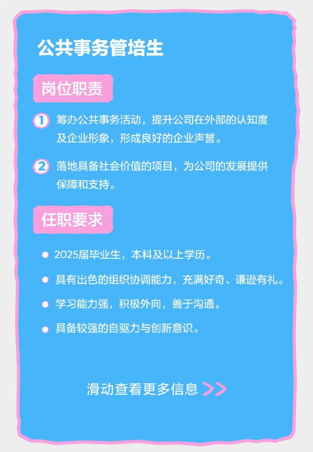 <p>公共事务管培生</p>
<p>岗位职责</p>
<p>筹办公共事务活动，提升公司在外部的认知度<br/>及企业形象，形成良好的企业声誉。</p>
<p>落地具备社会价值的项目，为公司的发展提供<br/>保障和支持。</p>
<p>任职要求</p>
<p>2025届毕业生，本科及以上学历。</p>
<p>具有出色的组织协调能力，充满好奇、谦逊有礼。<br/>学习能力强，积极外向，善于沟通。</p>
<p>具备较强的自驱力与创新意识。</p>
<p>滑动查看更多信息<br/>>></p>
