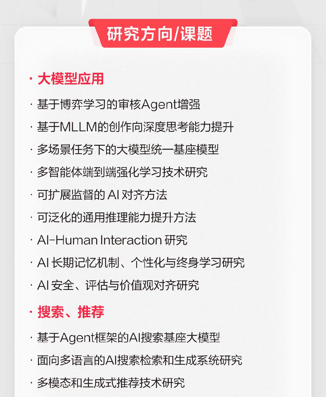 <p>研究方向/课题</p>
<p>大模型应用</p>
<p>基于博弈学习的审核Agent增强</p>
<p>基于MLLM的创作向深度思考能力提升<br/>多场景任务下的大模型统一基座模型<br/>多智能体端到端强化学习技术研究<br/>可扩展监督的AI对齐方法</p>
<p>可泛化的通用推理能力提升方法</p>
<p>Al-Human Interaction 研究</p>
<p>，AI长期记忆机制、个性化与终身学习研究<br/>AI安全、评估与价值观对齐研究</p>
<p>搜索、推荐</p>
<p>基于Agent框架的Al搜索基座大模型</p>
<p>面向多语言的AI搜索检索和生成系统研究<br/>多模态和生成式推荐技术研究</p>
