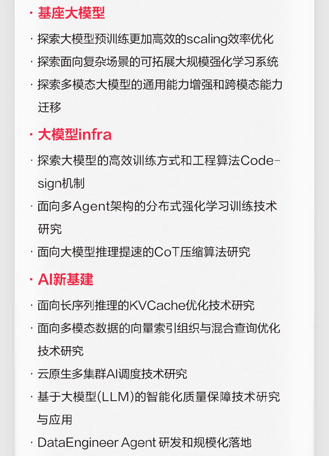 <p>基座大模型</p>
<p>探索大模型预训练更加高效的scaling效率优化<br/>探索面向复杂场景的可拓展大规模强化学习系统<br/>探索多模态大模型的通用能力增强和跨模态能力<br/>迁移</p>
<p>大模型infra</p>
<p>探索大模型的高效训练方式和工程算法Code-<br/>sign机制</p>
<p>面向多Agent架构的分布式强化学习训练技术<br/>研究</p>
<p>面向大模型推理提速的CoT压缩算法研究</p>
<p>AI新基建</p>
<p>面向长序列推理的KVCache优化技术研究</p>
<p>面向多模态数据的向量索引组织与混合查询优化<br/>技术研究</p>
<p>云原生多集群AI调度技术研究</p>
<p>基于大模型(LLM)的智能化质量保障技术研究<br/>与应用</p>
<p>DataEngineerAgent研发和规模化落地</p>
